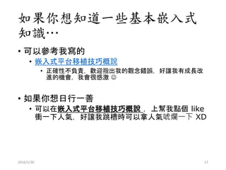 如果你想知道一些基本嵌入式
知識…
• 可以參考我寫的
• 嵌入式平台移植技巧概說
• 正確性不負責，歡迎指出我的觀念錯誤，好讓我有成長改
進的機會，我會很感激 
• 如果你想日行一善
• 可以在嵌入式平台移植技巧概說 ，上幫我點個 like
衝一下人氣，好讓我跳槽時可以拿人氣唬爛一下 XD
2016/5/30 17
 