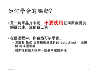 如何學會寫驅動?
• 買一塊單晶片來玩，不要使用任何原廠提供
的函式庫，全部自己寫
• 在這過程中，你自然可以學會…
• 怎麼看 SoC 與各種週邊元件的 datasheet ，並瞭
解 時序圖意義
• 自然從實務上瞭解一些基本電路原理
2016/5/30 18
 