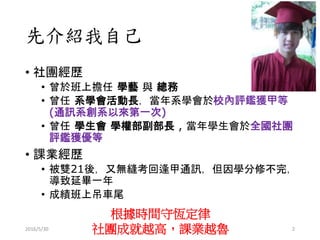 先介紹我自己
• 社團經歷
• 曾於班上擔任 學藝 與 總務
• 曾任 系學會活動長，當年系學會於校內評鑑獲甲等
(通訊系創系以來第一次)
• 曾任 學生會 學權部副部長 , 當年學生會於全國社團
評鑑獲優等
• 課業經歷
• 被雙21後，又無縫考回逢甲通訊，但因學分修不完，
導致延畢一年
• 成績班上吊車尾
根據時間守恆定律
社團成就越高，課業越魯2016/5/30 2
 