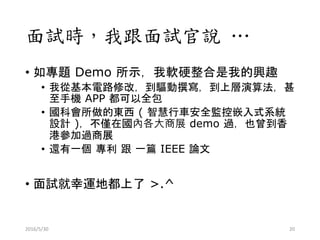 面試時，我跟面試官說 …
• 如專題 Demo 所示，我軟硬整合是我的興趣
• 我從基本電路修改，到驅動撰寫，到上層演算法，甚
至手機 APP 都可以全包
• 國科會所做的東西 ( 智慧行車安全監控嵌入式系統
設計 )，不僅在國內各大商展 demo 過，也曾到香
港參加過商展
• 還有一個 專利 跟 一篇 IEEE 論文
• 面試就幸運地都上了 >.^
2016/5/30 20
 