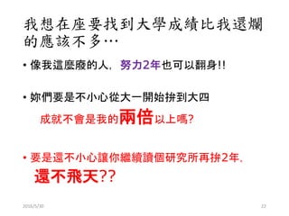 我想在座要找到大學成績比我還爛
的應該不多…
• 像我這麼廢的人，努力2年也可以翻身!!
• 妳們要是不小心從大一開始拚到大四
成就不會是我的兩倍以上嗎?
• 要是還不小心讓你繼續讀個研究所再拚2年，
還不飛天??
2016/5/30 22
 