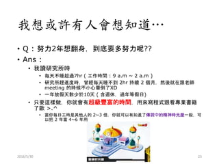 我想或許有人會想知道…
• Q : 努力2年想翻身，到底要多努力呢??
• Ans :
• 我讀研究所時
• 每天不睡超過7hr ( 工作時間 : 9 a.m ~ 2 a.m )
• 研究所趕進度時，曾經每天睡不到 2hr 持續 2 個月，然後就在跟老師
meeting 的時候不小心暈倒了XD
• 一年放假天數少於10天 ( 含週休，過年等假日)
• 只要這樣做，你就會有超級豐富的時間，用來寫程式跟看專業書籍
了歐 >.^
• 當你每日工時是其他人的 2~3 倍，你就可以有如進了傳說中的精神時光屋一般，可
以把 2 年當 4~6 年用
2016/5/30 23
 