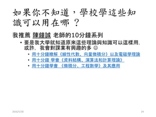 如果你不知道，學校學這些知
識可以用在哪 ?
我推薦 陳鐘誠 老師的10分鐘系列
• 要是我大學就知道原來這些理論與知識可以這樣用，
或許，我會對課業有興趣的多 
• 用十分鐘瞭解《線性代數、向量微積分》以及電磁學理論
• 用十分鐘 學會《資料結構、演算法和計算理論》
• 用十分鐘學會 《微積分、工程數學》及其應用
2016/5/30 24
 
