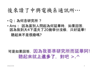 後來讀了中興電機系通訊所…
• Q : 為何念研究所 ?
• Ans : 因為當別人問起為何延畢時，如果回答，
因為我到大4下還欠了20幾學分沒修，只好延畢!
聽起來不是很廢嗎?
可是如果回答，因為我要準研究所而延畢阿!
聽起來就上進多了，對吧 >.^
2016/5/30 4
 