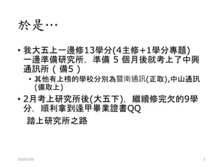 於是…
• 我大五上一邊修13學分(4主修+1學分專題)
一邊準備研究所，準備 5 個月後就考上了中興
通訊所 ( 備5 )
• 其他有上榜的學校分別為暨南通訊(正取),中山通訊
(備取上)
• 2月考上研究所後(大五下)，繼續修完欠的9學
分，順利拿到逢甲畢業證書QQ
踏上研究所之路
2016/5/30 5
 