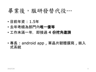 畢業後，服研發替代役…
• 目前年資 : 1.5年
• 去年考績為部門內唯一優等
• 工作未滿一年，即接過 4 份挖角邀請
• 專長 : android app , 單晶片韌體撰寫 , 嵌入
式系統
2016/5/30 8
 