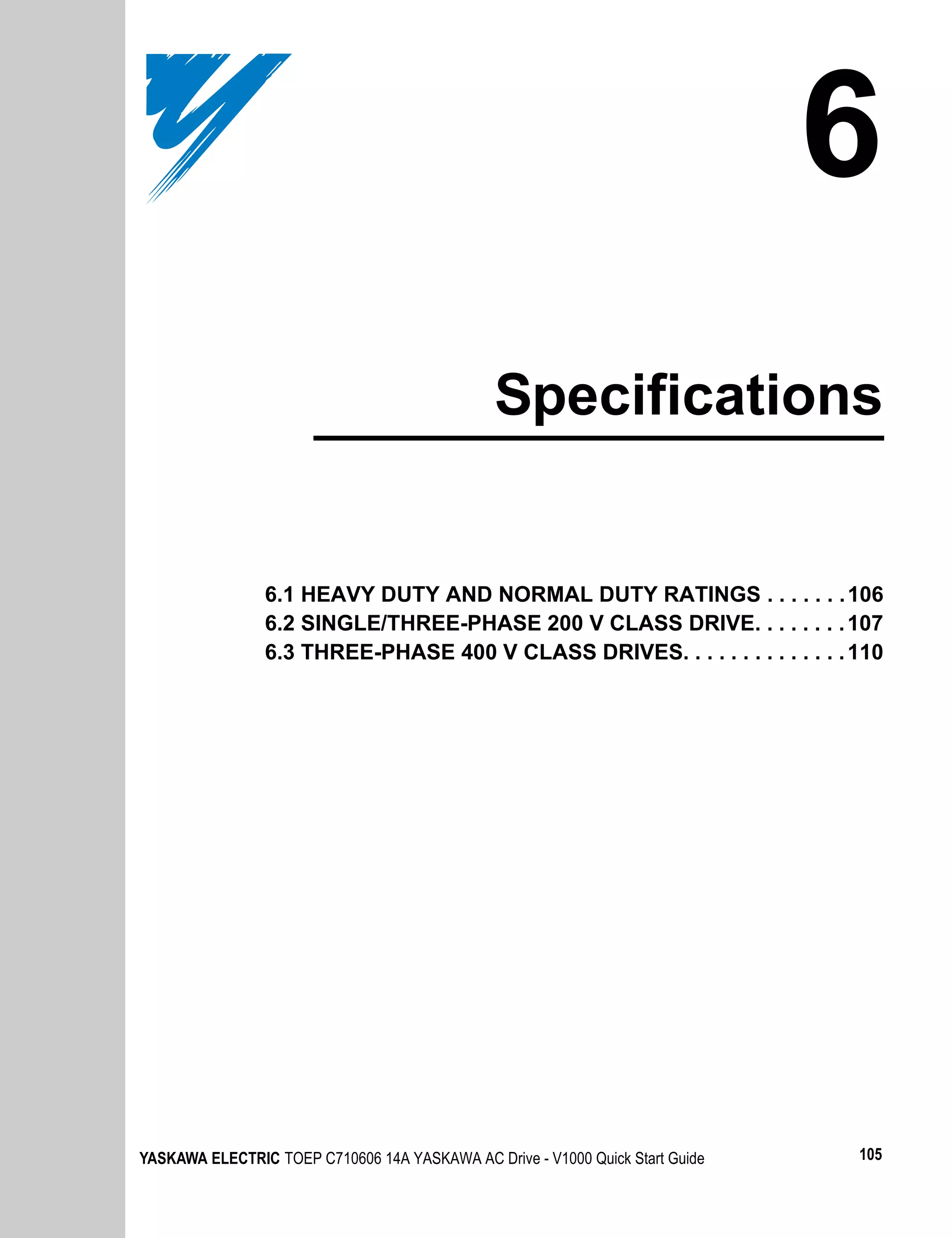 6
                                               Specifications


                6.1 HEAVY DUTY AND NORMAL DUTY RATINGS . . . . . . . 106
                6.2 SINGLE/THREE-PHASE 200 V CLASS DRIVE. . . . . . . . 107
                6.3 THREE-PHASE 400 V CLASS DRIVES. . . . . . . . . . . . . . 110




YASKAWA ELECTRIC TOEP C710606 14A YASKAWA AC Drive - V1000 Quick Start Guide   105
 