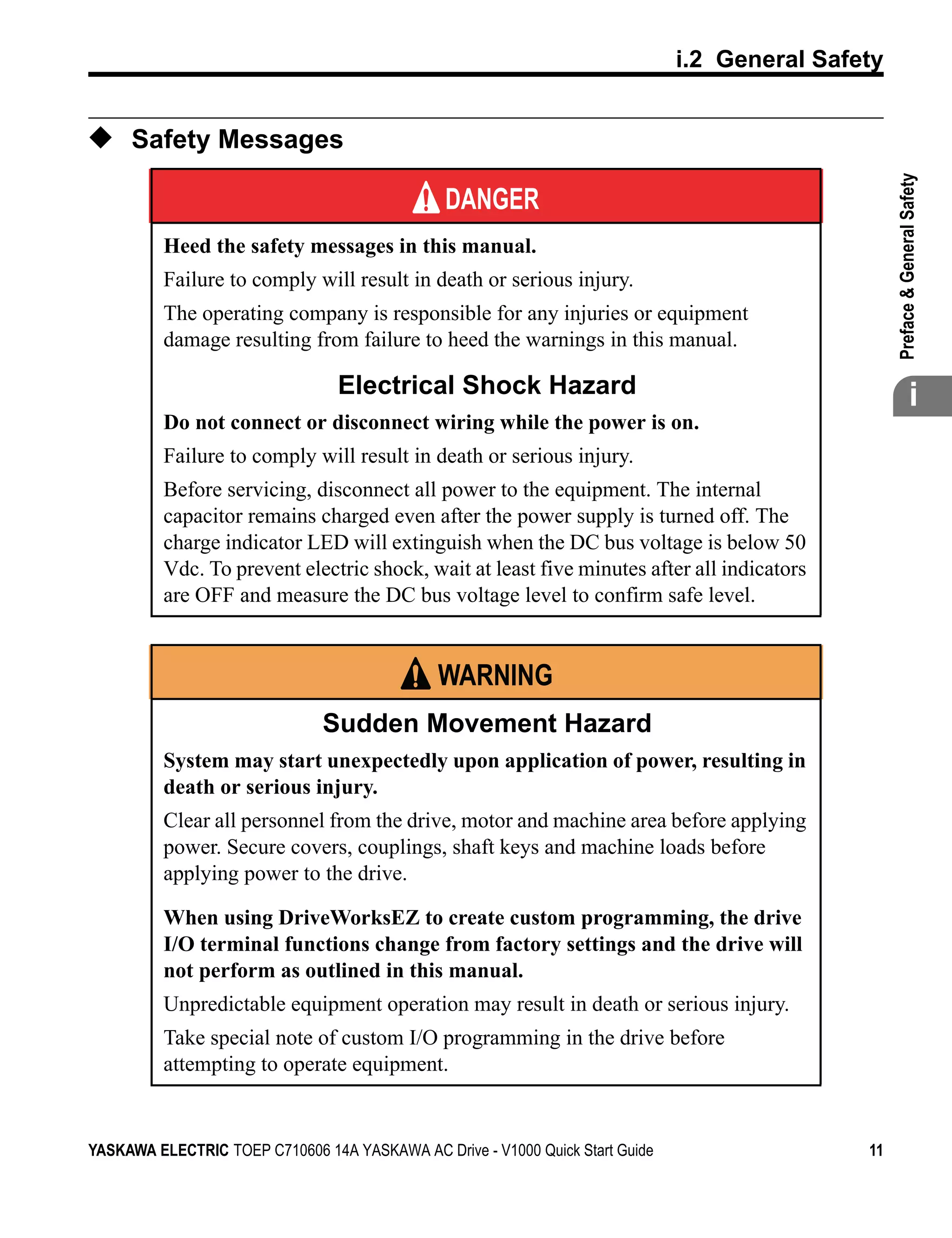 t
                                                                               i.2 General Safety


◆ Safety Messages




                                                                                                    

                                                                                                    Preface & General Safety
                                               DANGER
          Heed the safety messages in this manual.
          Failure to comply will result in death or serious injury.
          The operating company is responsible for any injuries or equipment
          damage resulting from failure to heed the warnings in this manual.

                                 Electrical Shock Hazard                                                          i
          Do not connect or disconnect wiring while the power is on.
          Failure to comply will result in death or serious injury.
          Before servicing, disconnect all power to the equipment. The internal
          capacitor remains charged even after the power supply is turned off. The
          charge indicator LED will extinguish when the DC bus voltage is below 50
          Vdc. To prevent electric shock, wait at least five minutes after all indicators
          are OFF and measure the DC bus voltage level to confirm safe level.


                                               WARNING
                               Sudden Movement Hazard
          System may start unexpectedly upon application of power, resulting in
          death or serious injury.
          Clear all personnel from the drive, motor and machine area before applying
          power. Secure covers, couplings, shaft keys and machine loads before
          applying power to the drive.

          When using DriveWorksEZ to create custom programming, the drive
          I/O terminal functions change from factory settings and the drive will
          not perform as outlined in this manual.
          Unpredictable equipment operation may result in death or serious injury.
          Take special note of custom I/O programming in the drive before
          attempting to operate equipment.


YASKAWA ELECTRIC TOEP C710606 14A YASKAWA AC Drive - V1000 Quick Start Guide                   11
 