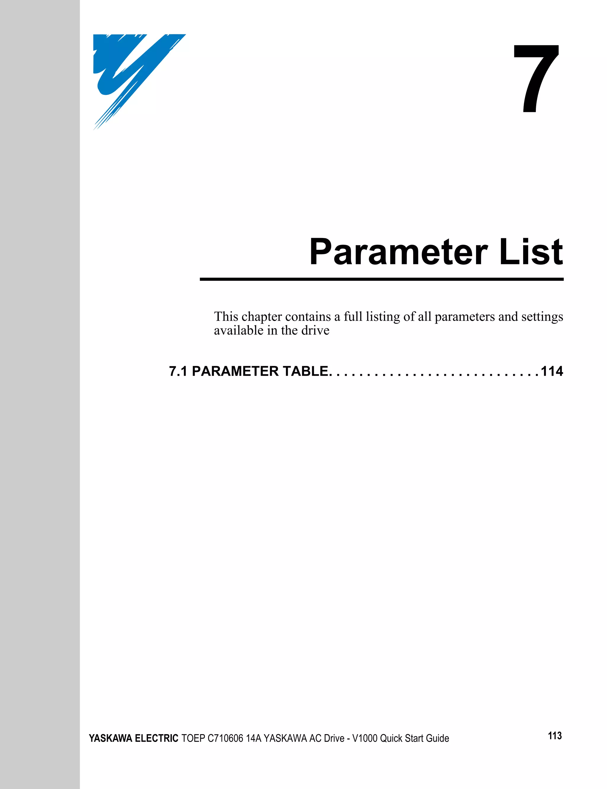 7
                                              Parameter List
                          This chapter contains a full listing of all parameters and settings
                          available in the drive


                7.1 PARAMETER TABLE. . . . . . . . . . . . . . . . . . . . . . . . . . . . 114




YASKAWA ELECTRIC TOEP C710606 14A YASKAWA AC Drive - V1000 Quick Start Guide              113
 