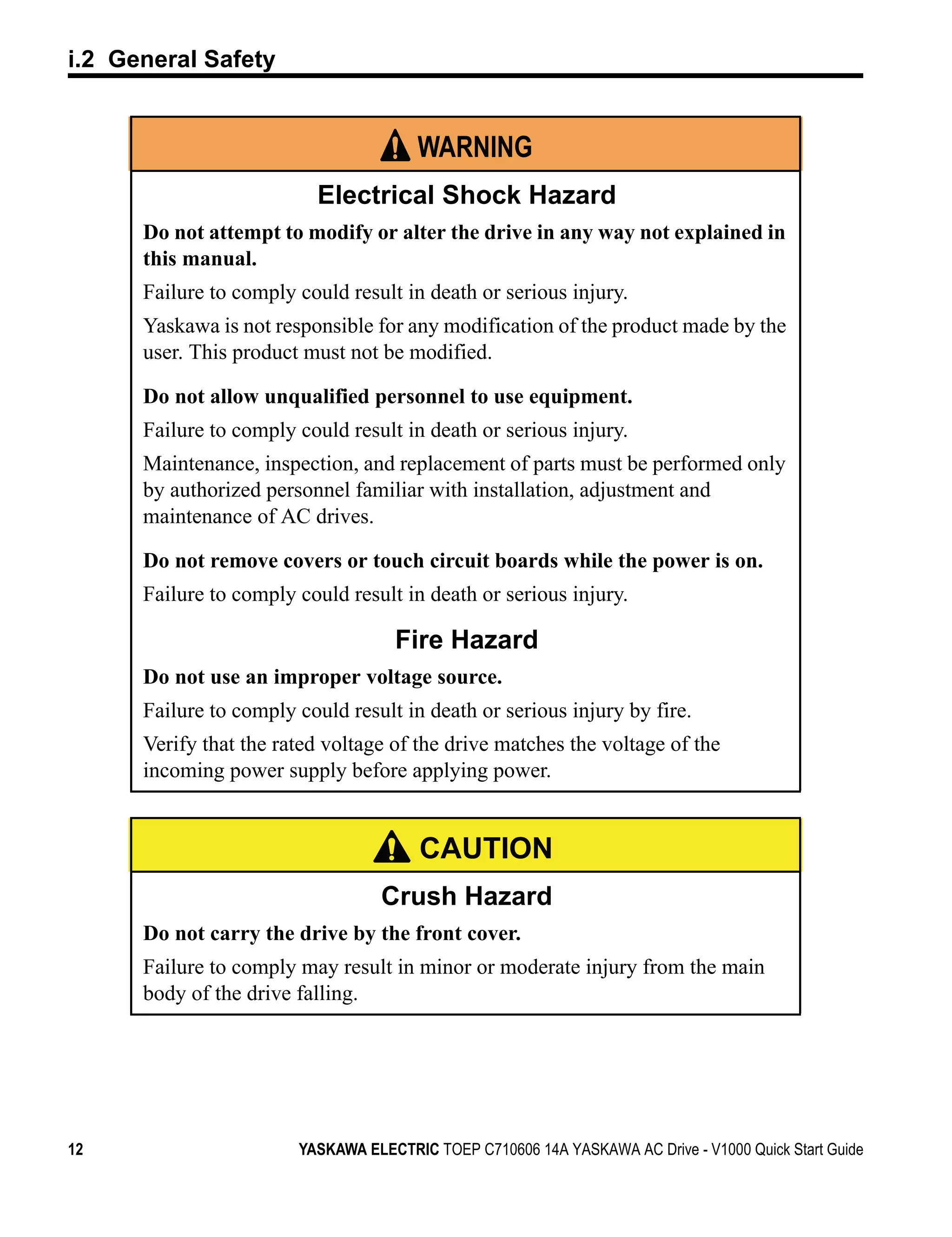 i.2 General Safety


                                       WARNING
                          Electrical Shock Hazard
      Do not attempt to modify or alter the drive in any way not explained in
      this manual.
      Failure to comply could result in death or serious injury.
      Yaskawa is not responsible for any modification of the product made by the
      user. This product must not be modified.

      Do not allow unqualified personnel to use equipment.
      Failure to comply could result in death or serious injury.
      Maintenance, inspection, and replacement of parts must be performed only
      by authorized personnel familiar with installation, adjustment and
      maintenance of AC drives.

      Do not remove covers or touch circuit boards while the power is on.
      Failure to comply could result in death or serious injury.

                                    Fire Hazard
      Do not use an improper voltage source.
      Failure to comply could result in death or serious injury by fire.
      Verify that the rated voltage of the drive matches the voltage of the
      incoming power supply before applying power.


                                        CAUTION
                                   Crush Hazard
      Do not carry the drive by the front cover.
      Failure to comply may result in minor or moderate injury from the main
      body of the drive falling.




12                      YASKAWA ELECTRIC TOEP C710606 14A YASKAWA AC Drive - V1000 Quick Start Guide
 