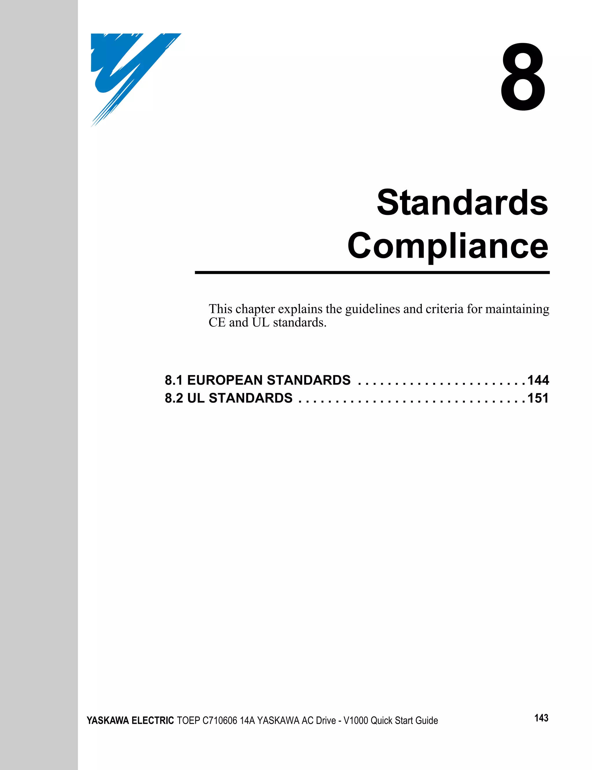 8
                                                         Standards
                                                        Compliance
                          This chapter explains the guidelines and criteria for maintaining
                          CE and UL standards.



                8.1 EUROPEAN STANDARDS . . . . . . . . . . . . . . . . . . . . . . . 144
                8.2 UL STANDARDS . . . . . . . . . . . . . . . . . . . . . . . . . . . . . . . 151




YASKAWA ELECTRIC TOEP C710606 14A YASKAWA AC Drive - V1000 Quick Start Guide                  143
 
