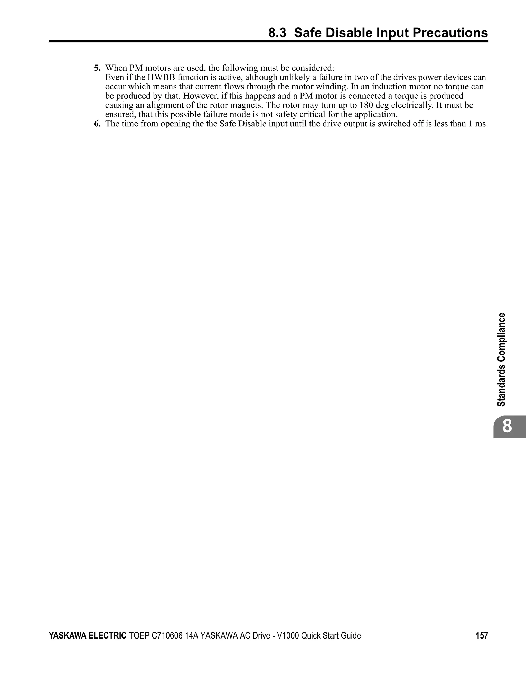 8.3 Safe Disable Input Precautions

          5. When PM motors are used, the following must be considered:
             Even if the HWBB function is active, although unlikely a failure in two of the drives power devices can
             occur which means that current flows through the motor winding. In an induction motor no torque can
             be produced by that. However, if this happens and a PM motor is connected a torque is produced
             causing an alignment of the rotor magnets. The rotor may turn up to 180 deg electrically. It must be
             ensured, that this possible failure mode is not safety critical for the application.
          6. The time from opening the the Safe Disable input until the drive output is switched off is less than 1 ms.




                                                                                                                          Standards Compliance
                                                                                                                                     8




YASKAWA ELECTRIC TOEP C710606 14A YASKAWA AC Drive - V1000 Quick Start Guide                                       157
 