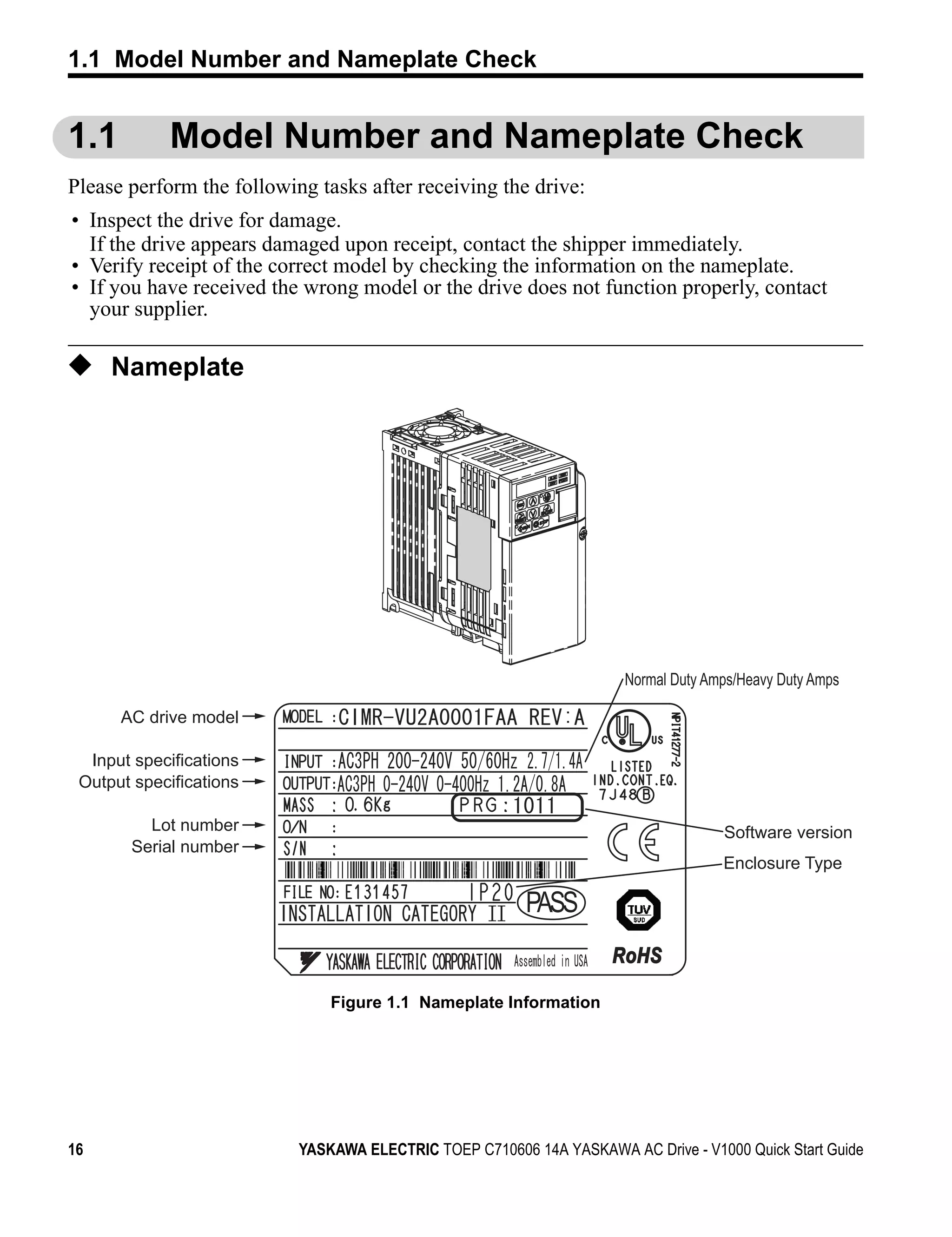 1.1 Model Number and Nameplate Check


1.1               Model Number and Nameplate Check
Please perform the following tasks after receiving the drive:
 • Inspect the drive for damage.
   If the drive appears damaged upon receipt, contact the shipper immediately.
 • Verify receipt of the correct model by checking the information on the nameplate.
 • If you have received the wrong model or the drive does not function properly, contact
   your supplier.

◆ Nameplate
Figure 1.1




                                                                         Normal Duty Amps/Heavy Duty Amps

             AC drive model

     Input specifications
    Output specifications

                Lot number                                                             Software version
              Serial number
                                                                                       Enclosure Type

                                                            PASS
                                                                        RoHS

                                  Figure 1.1 Nameplate Information




16                            YASKAWA ELECTRIC TOEP C710606 14A YASKAWA AC Drive - V1000 Quick Start Guide
 