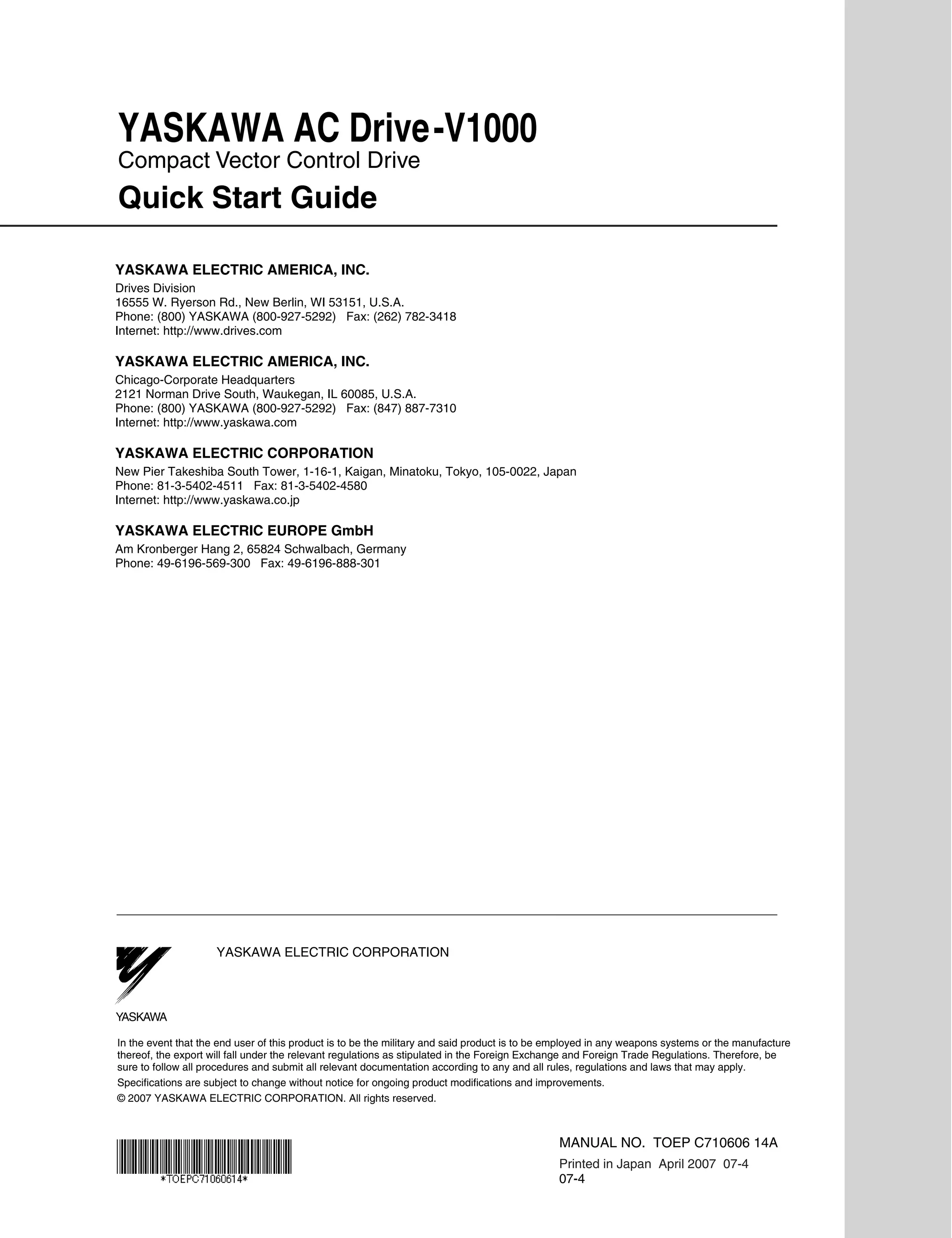 YASKAWA AC Drive-V1000
Compact Vector Control Drive
Quick Start Guide

YASKAWA ELECTRIC AMERICA, INC.
Drives Division
16555 W. Ryerson Rd., New Berlin, WI 53151, U.S.A.
Phone: (800) YASKAWA (800-927-5292) Fax: (262) 782-3418
Internet: http://www.drives.com

YASKAWA ELECTRIC AMERICA, INC.
Chicago-Corporate Headquarters
2121 Norman Drive South, Waukegan, IL 60085, U.S.A.
Phone: (800) YASKAWA (800-927-5292) Fax: (847) 887-7310
Internet: http://www.yaskawa.com

YASKAWA ELECTRIC CORPORATION
New Pier Takeshiba South Tower, 1-16-1, Kaigan, Minatoku, Tokyo, 105-0022, Japan
Phone: 81-3-5402-4511 Fax: 81-3-5402-4580
Internet: http://www.yaskawa.co.jp

YASKAWA ELECTRIC EUROPE GmbH
Am Kronberger Hang 2, 65824 Schwalbach, Germany
Phone: 49-6196-569-300 Fax: 49-6196-888-301




                     YASKAWA ELECTRIC CORPORATION



YASKAWA

In the event that the end user of this product is to be the military and said product is to be employed in any weapons systems or the manufacture
thereof, the export will fall under the relevant regulations as stipulated in the Foreign Exchange and Foreign Trade Regulations. Therefore, be
sure to follow all procedures and submit all relevant documentation according to any and all rules, regulations and laws that may apply.
Specifications are subject to change without notice for ongoing product modifications and improvements.
© 2007 YASKAWA ELECTRIC CORPORATION. All rights reserved.



                                                                                               MANUAL NO. TOEP C710606 14A
                                                                                               Printed in Japan April 2007 07-4
                                                                                               07-4
 