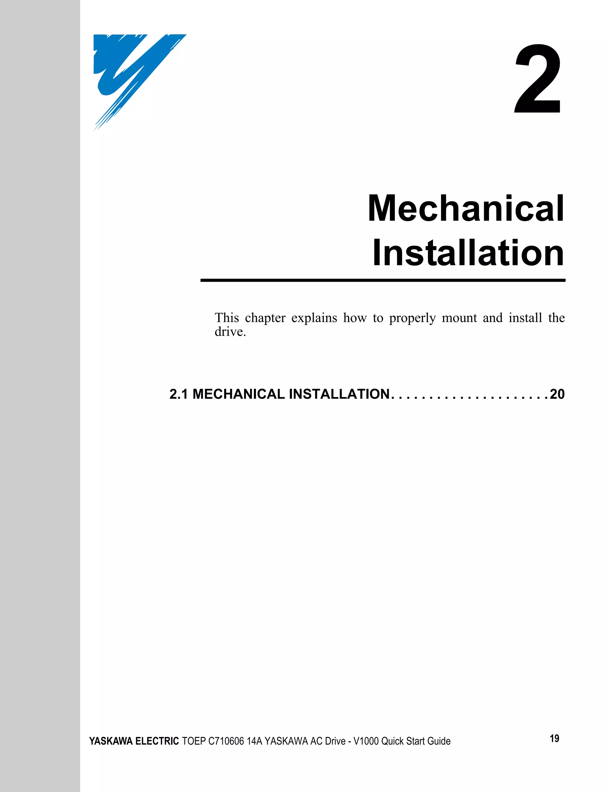 2
                                                          Mechanical
                                                          Installation
                          This chapter explains how to properly mount and install the
                          drive.



                2.1 MECHANICAL INSTALLATION. . . . . . . . . . . . . . . . . . . . . 20




YASKAWA ELECTRIC TOEP C710606 14A YASKAWA AC Drive - V1000 Quick Start Guide        19
 