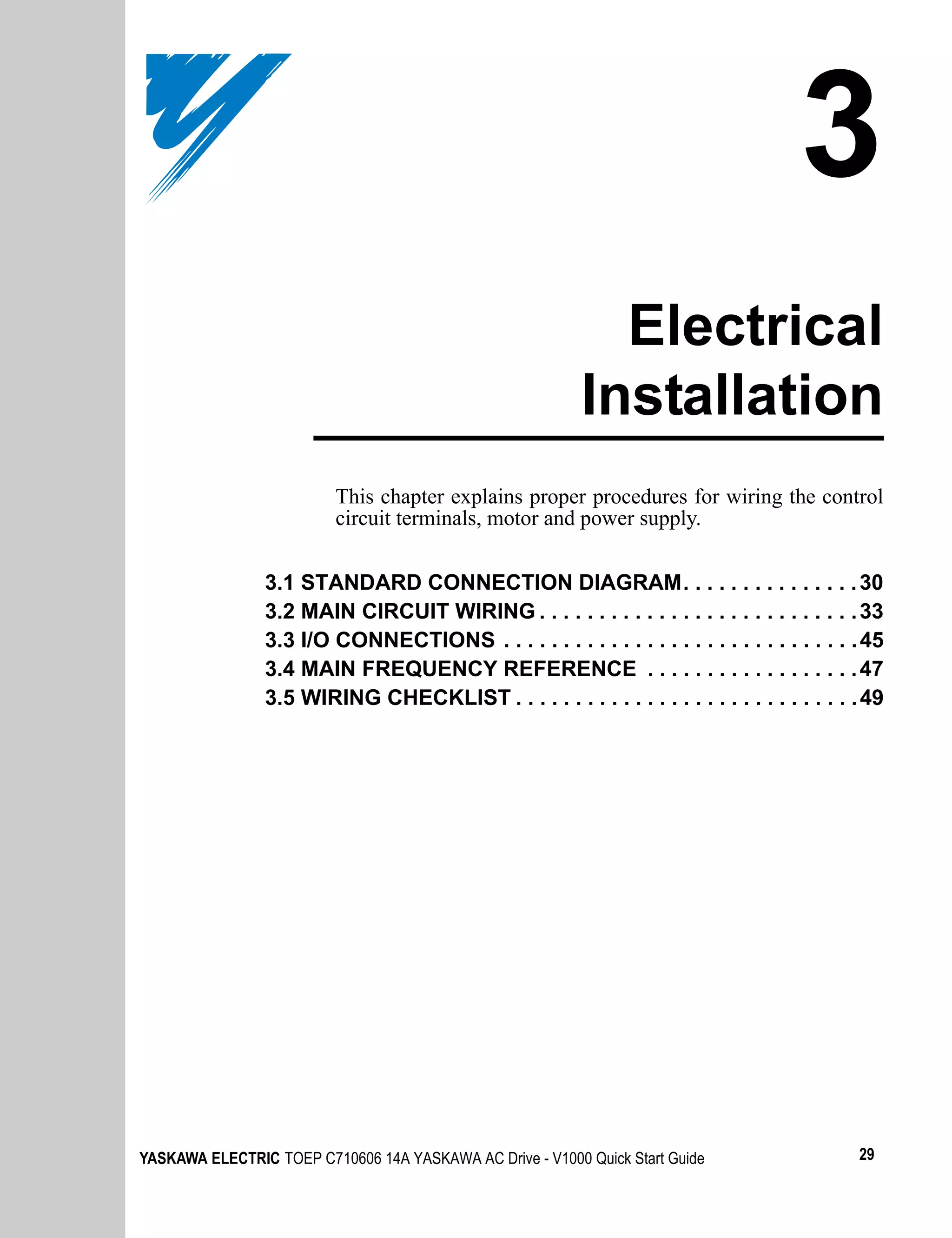 3
                                                             Electrical
                                                           Installation
                          This chapter explains proper procedures for wiring the control
                          circuit terminals, motor and power supply.


                3.1 STANDARD CONNECTION DIAGRAM. . . . . . . . . . . . . . . 30
                3.2 MAIN CIRCUIT WIRING . . . . . . . . . . . . . . . . . . . . . . . . . . . 33
                3.3 I/O CONNECTIONS . . . . . . . . . . . . . . . . . . . . . . . . . . . . . . 45
                3.4 MAIN FREQUENCY REFERENCE . . . . . . . . . . . . . . . . . . 47
                3.5 WIRING CHECKLIST . . . . . . . . . . . . . . . . . . . . . . . . . . . . . 49




YASKAWA ELECTRIC TOEP C710606 14A YASKAWA AC Drive - V1000 Quick Start Guide                  29
 