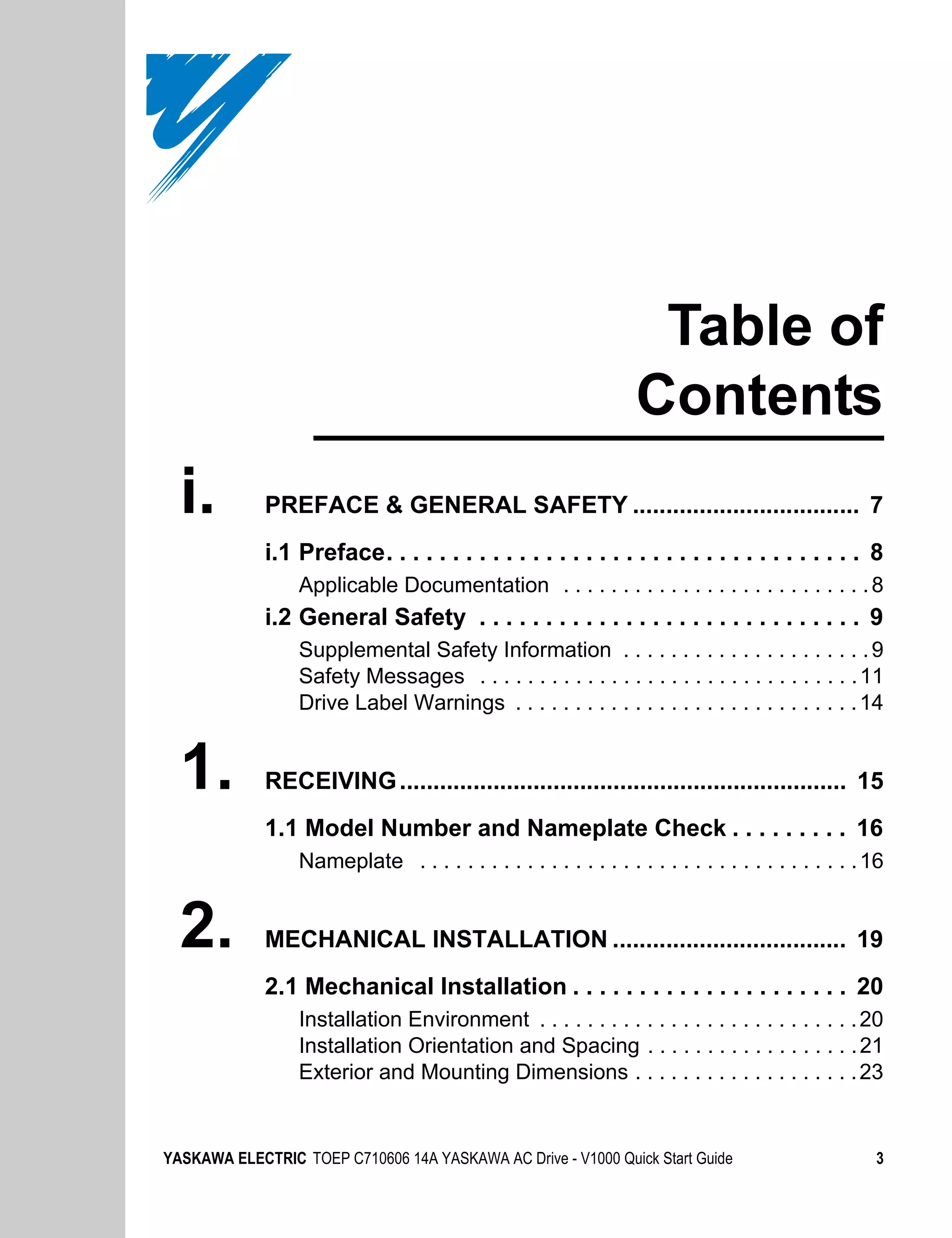 Table of
                                                                   Contents
  i.         PREFACE & GENERAL SAFETY .................................. 7
             i.1 Preface. . . . . . . . . . . . . . . . . . . . . . . . . . . . . . . . . . . . 8
                  Applicable Documentation . . . . . . . . . . . . . . . . . . . . . . . . . . 8
             i.2 General Safety . . . . . . . . . . . . . . . . . . . . . . . . . . . . . 9
                  Supplemental Safety Information . . . . . . . . . . . . . . . . . . . . . 9
                  Safety Messages . . . . . . . . . . . . . . . . . . . . . . . . . . . . . . . . 11
                  Drive Label Warnings . . . . . . . . . . . . . . . . . . . . . . . . . . . . . 14


  1.         RECEIVING ................................................................... 15
             1.1 Model Number and Nameplate Check . . . . . . . . . 16
                  Nameplate . . . . . . . . . . . . . . . . . . . . . . . . . . . . . . . . . . . . . 16


  2.         MECHANICAL INSTALLATION ................................... 19
             2.1 Mechanical Installation . . . . . . . . . . . . . . . . . . . . . 20
                  Installation Environment . . . . . . . . . . . . . . . . . . . . . . . . . . . 20
                  Installation Orientation and Spacing . . . . . . . . . . . . . . . . . . 21
                  Exterior and Mounting Dimensions . . . . . . . . . . . . . . . . . . . 23


YASKAWA ELECTRIC TOEP C710606 14A YASKAWA AC Drive - V1000 Quick Start Guide                          3
 