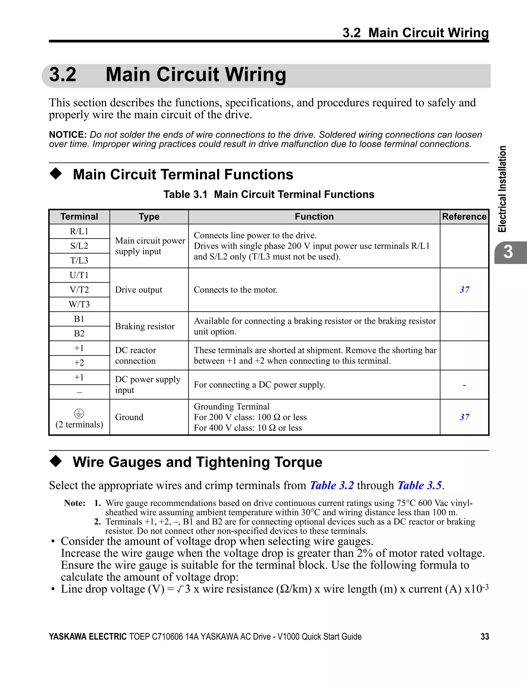 3.2 Main Circuit Wiring


3.2              Main Circuit Wiring
This section describes the functions, specifications, and procedures required to safely and
properly wire the main circuit of the drive.
NOTICE: Do not solder the ends of wire connections to the drive. Soldered wiring connections can loosen
over time. Improper wiring practices could result in drive malfunction due to loose terminal connections.




                                                                                                                         Electrical Installation
◆ Main Circuit Terminal Functions
                                 Table 3.1 Main Circuit Terminal Functions

  Terminal              Type                                     Function                                   Reference
     R/L1                            Connects line power to the drive.
                  Main circuit power
     S/L2                            Drives with single phase 200 V input power use terminals R/L1
     T/L3
                  supply input
                                     and S/L2 only (T/L3 must not be used).                                                           3
     U/T1
     V/T2         Drive output        Connects to the motor.                                                   37
    W/T3
      B1                              Available for connecting a braking resistor or the braking resistor
                  Braking resistor
      B2                              unit option.
      +1          DC reactor          These terminals are shorted at shipment. Remove the shorting bar
      +2          connection          between +1 and +2 when connecting to this terminal.
      +1          DC power supply
                                      For connecting a DC power supply.                                         -
      –           input
                                      Grounding Terminal
                  Ground              For 200 V class: 100 Ω or less                                           37
 (2 terminals)                        For 400 V class: 10 Ω or less


◆ Wire Gauges and Tightening Torque
Select the appropriate wires and crimp terminals from Table 3.2 through Table 3.5.
   Note: 1. Wire gauge recommendations based on drive continuous current ratings using 75°C 600 Vac vinyl-
            sheathed wire assuming ambient temperature within 30°C and wiring distance less than 100 m.
         2. Terminals +1, +2, –, B1 and B2 are for connecting optional devices such as a DC reactor or braking
            resistor. Do not connect other non-specified devices to these terminals.
• Consider the amount of voltage drop when selecting wire gauges.
  Increase the wire gauge when the voltage drop is greater than 2% of motor rated voltage.
  Ensure the wire gauge is suitable for the terminal block. Use the following formula to
  calculate the amount of voltage drop:
• Line drop voltage (V) = 3 x wire resistance (Ω/km) x wire length (m) x current (A) x10-3


YASKAWA ELECTRIC TOEP C710606 14A YASKAWA AC Drive - V1000 Quick Start Guide                                        33
 