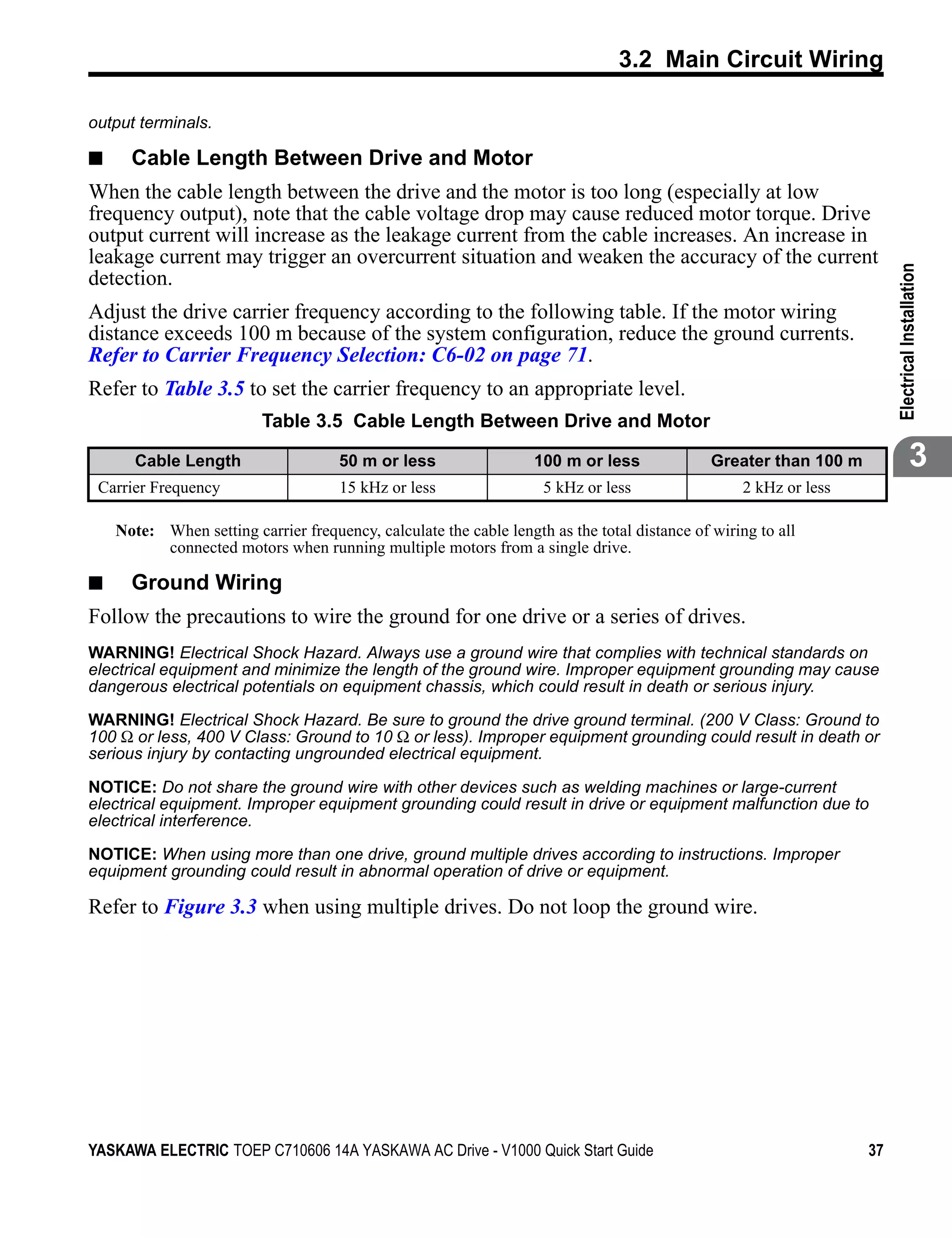 3.2 Main Circuit Wiring

output terminals.

■     Cable Length Between Drive and Motor
When the cable length between the drive and the motor is too long (especially at low
frequency output), note that the cable voltage drop may cause reduced motor torque. Drive
output current will increase as the leakage current from the cable increases. An increase in
leakage current may trigger an overcurrent situation and weaken the accuracy of the current




                                                                                                                        Electrical Installation
detection.
Adjust the drive carrier frequency according to the following table. If the motor wiring
distance exceeds 100 m because of the system configuration, reduce the ground currents.
Refer to Carrier Frequency Selection: C6-02 on page 71.
Refer to Table 3.5 to set the carrier frequency to an appropriate level.
                          Table 3.5 Cable Length Between Drive and Motor

      Cable Length                   50 m or less                  100 m or less              Greater than 100 m                     3
 Carrier Frequency                   15 kHz or less                 5 kHz or less                  2 kHz or less

    Note: When setting carrier frequency, calculate the cable length as the total distance of wiring to all
          connected motors when running multiple motors from a single drive.

■     Ground Wiring
Follow the precautions to wire the ground for one drive or a series of drives.
WARNING! Electrical Shock Hazard. Always use a ground wire that complies with technical standards on
electrical equipment and minimize the length of the ground wire. Improper equipment grounding may cause
dangerous electrical potentials on equipment chassis, which could result in death or serious injury.

WARNING! Electrical Shock Hazard. Be sure to ground the drive ground terminal. (200 V Class: Ground to
100 Ω or less, 400 V Class: Ground to 10 Ω or less). Improper equipment grounding could result in death or
serious injury by contacting ungrounded electrical equipment.

NOTICE: Do not share the ground wire with other devices such as welding machines or large-current
electrical equipment. Improper equipment grounding could result in drive or equipment malfunction due to
electrical interference.

NOTICE: When using more than one drive, ground multiple drives according to instructions. Improper
equipment grounding could result in abnormal operation of drive or equipment.

Refer to Figure 3.3 when using multiple drives. Do not loop the ground wire.




YASKAWA ELECTRIC TOEP C710606 14A YASKAWA AC Drive - V1000 Quick Start Guide                                       37
 