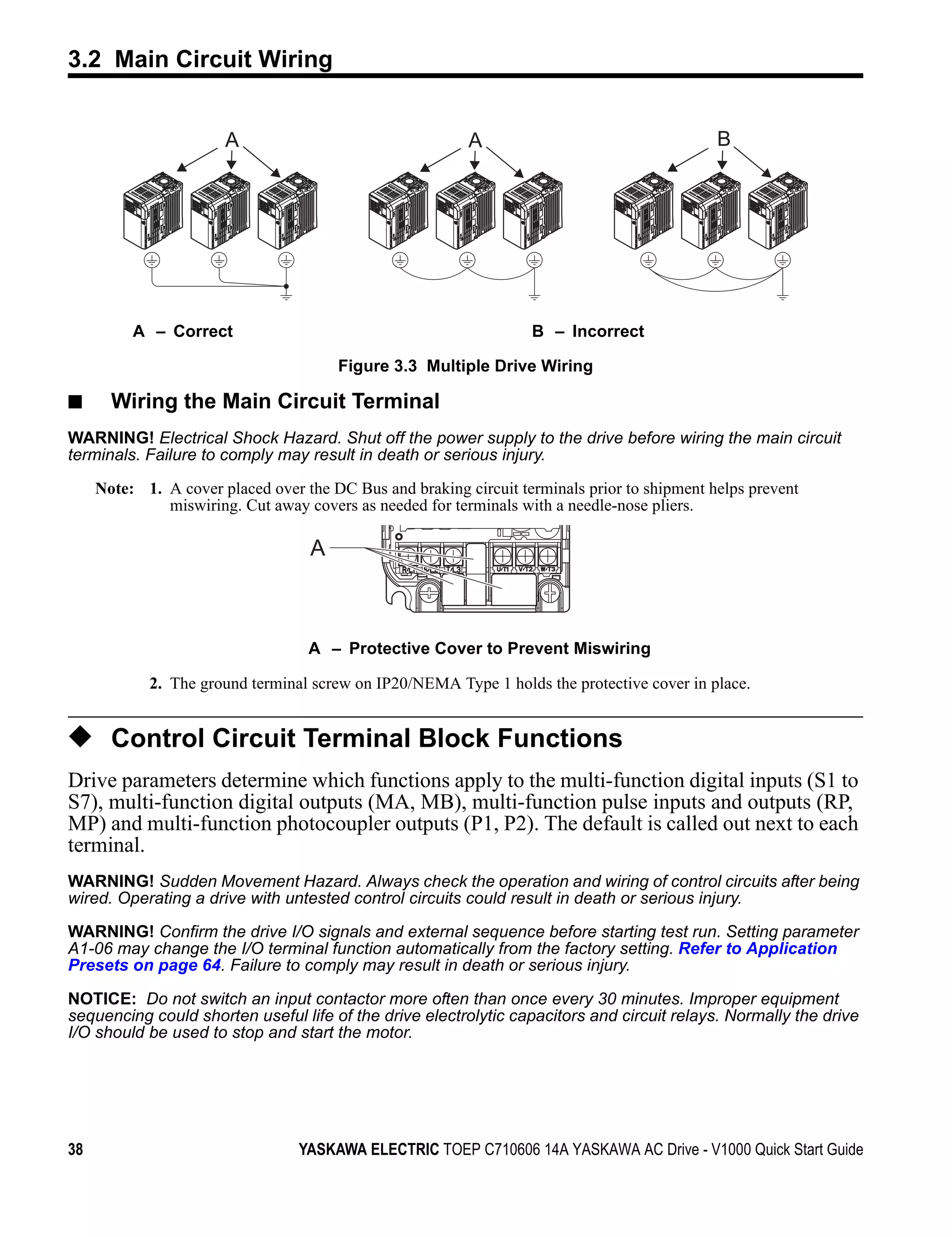 3.2 Main Circuit Wiring

Figure 3.3




                               A                                  A                                   B




                  A – Correct                                              B – Incorrect

                                               Figure 3.3 Multiple Drive Wiring

■              Wiring the Main Circuit Terminal
WARNING! Electrical Shock Hazard. Shut off the power supply to the drive before wiring the main circuit
terminals. Failure to comply may result in death or serious injury.

             Note: 1. A cover placed over the DC Bus and braking circuit terminals prior to shipment helps prevent
                      miswiring. Cut away covers as needed for terminals with a needle-nose pliers.

                                           A



                                           A – Protective Cover to Prevent Miswiring

                    2. The ground terminal screw on IP20/NEMA Type 1 holds the protective cover in place.


◆ Control Circuit Terminal Block Functions
Drive parameters determine which functions apply to the multi-function digital inputs (S1 to
S7), multi-function digital outputs (MA, MB), multi-function pulse inputs and outputs (RP,
MP) and multi-function photocoupler outputs (P1, P2). The default is called out next to each
terminal.
WARNING! Sudden Movement Hazard. Always check the operation and wiring of control circuits after being
wired. Operating a drive with untested control circuits could result in death or serious injury.

WARNING! Confirm the drive I/O signals and external sequence before starting test run. Setting parameter
A1-06 may change the I/O terminal function automatically from the factory setting. Refer to Application
Presets on page 64. Failure to comply may result in death or serious injury.

NOTICE: Do not switch an input contactor more often than once every 30 minutes. Improper equipment
sequencing could shorten useful life of the drive electrolytic capacitors and circuit relays. Normally the drive
I/O should be used to stop and start the motor.




38                                        YASKAWA ELECTRIC TOEP C710606 14A YASKAWA AC Drive - V1000 Quick Start Guide
 