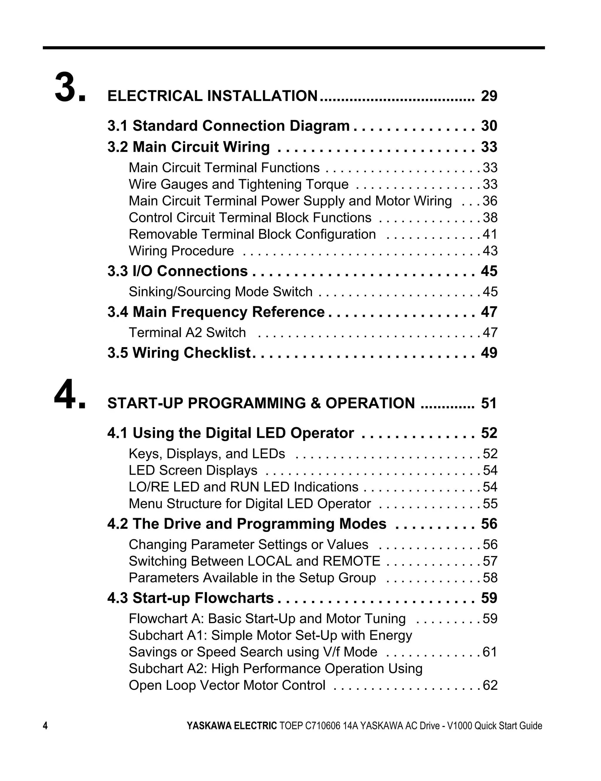 3.   ELECTRICAL INSTALLATION..................................... 29
         3.1 Standard Connection Diagram . . . . . . . . . . . . . . . 30
         3.2 Main Circuit Wiring . . . . . . . . . . . . . . . . . . . . . . . . 33
             Main Circuit Terminal Functions . . . . . . . . . . . . . . . . . . . . . 33
             Wire Gauges and Tightening Torque . . . . . . . . . . . . . . . . . 33
             Main Circuit Terminal Power Supply and Motor Wiring . . . 36
             Control Circuit Terminal Block Functions . . . . . . . . . . . . . . 38
             Removable Terminal Block Configuration . . . . . . . . . . . . . 41
             Wiring Procedure . . . . . . . . . . . . . . . . . . . . . . . . . . . . . . . . 43
         3.3 I/O Connections . . . . . . . . . . . . . . . . . . . . . . . . . . . 45
             Sinking/Sourcing Mode Switch . . . . . . . . . . . . . . . . . . . . . . 45
         3.4 Main Frequency Reference . . . . . . . . . . . . . . . . . . 47
             Terminal A2 Switch . . . . . . . . . . . . . . . . . . . . . . . . . . . . . . 47
         3.5 Wiring Checklist. . . . . . . . . . . . . . . . . . . . . . . . . . . 49


    4.   START-UP PROGRAMMING & OPERATION ............. 51
         4.1 Using the Digital LED Operator . . . . . . . . . . . . . . 52
             Keys, Displays, and LEDs . . . . . . . . . . . . . . . . . . . . . . . . . 52
             LED Screen Displays . . . . . . . . . . . . . . . . . . . . . . . . . . . . . 54
             LO/RE LED and RUN LED Indications . . . . . . . . . . . . . . . . 54
             Menu Structure for Digital LED Operator . . . . . . . . . . . . . . 55
         4.2 The Drive and Programming Modes . . . . . . . . . . 56
             Changing Parameter Settings or Values . . . . . . . . . . . . . . 56
             Switching Between LOCAL and REMOTE . . . . . . . . . . . . . 57
             Parameters Available in the Setup Group . . . . . . . . . . . . . 58
         4.3 Start-up Flowcharts . . . . . . . . . . . . . . . . . . . . . . . . 59
             Flowchart A: Basic Start-Up and Motor Tuning . . . . . . . . . 59
             Subchart A1: Simple Motor Set-Up with Energy
             Savings or Speed Search using V/f Mode . . . . . . . . . . . . . 61
             Subchart A2: High Performance Operation Using
             Open Loop Vector Motor Control . . . . . . . . . . . . . . . . . . . . 62

4                         YASKAWA ELECTRIC TOEP C710606 14A YASKAWA AC Drive - V1000 Quick Start Guide
 