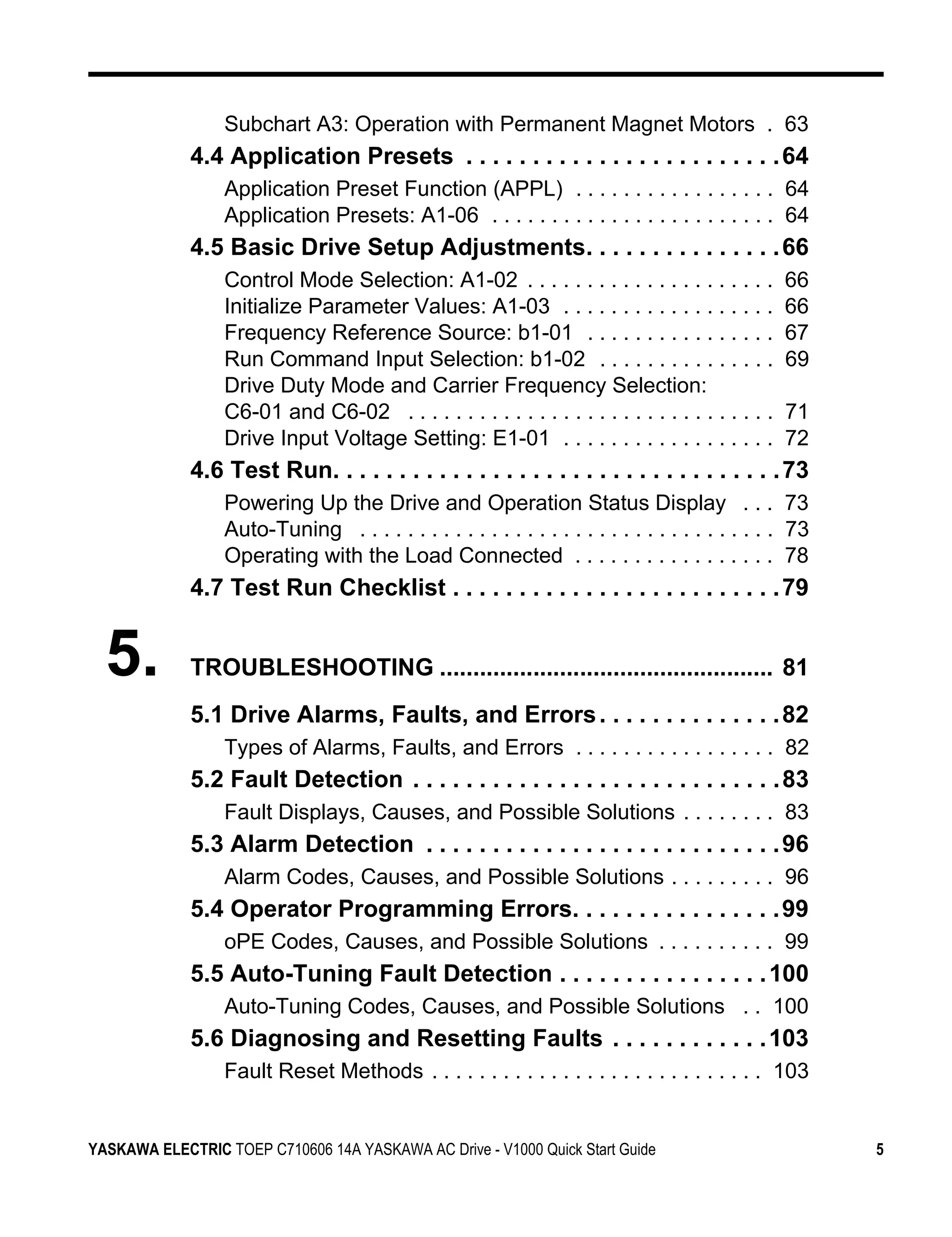 Subchart A3: Operation with Permanent Magnet Motors . 63
             4.4 Application Presets . . . . . . . . . . . . . . . . . . . . . . . . 64
                  Application Preset Function (APPL) . . . . . . . . . . . . . . . . . 64
                  Application Presets: A1-06 . . . . . . . . . . . . . . . . . . . . . . . . 64
             4.5 Basic Drive Setup Adjustments. . . . . . . . . . . . . . . 66
                  Control Mode Selection: A1-02 . . . . . . . . . . . . . . . . . . . . .         66
                  Initialize Parameter Values: A1-03 . . . . . . . . . . . . . . . . . .          66
                  Frequency Reference Source: b1-01 . . . . . . . . . . . . . . . .               67
                  Run Command Input Selection: b1-02 . . . . . . . . . . . . . . .                69
                  Drive Duty Mode and Carrier Frequency Selection:
                  C6-01 and C6-02 . . . . . . . . . . . . . . . . . . . . . . . . . . . . . . .   71
                  Drive Input Voltage Setting: E1-01 . . . . . . . . . . . . . . . . . .          72
             4.6 Test Run. . . . . . . . . . . . . . . . . . . . . . . . . . . . . . . . . . 73
                  Powering Up the Drive and Operation Status Display . . . 73
                  Auto-Tuning . . . . . . . . . . . . . . . . . . . . . . . . . . . . . . . . . . . 73
                  Operating with the Load Connected . . . . . . . . . . . . . . . . . 78
             4.7 Test Run Checklist . . . . . . . . . . . . . . . . . . . . . . . . . 79


  5.         TROUBLESHOOTING .................................................. 81
             5.1 Drive Alarms, Faults, and Errors . . . . . . . . . . . . . . 82
                  Types of Alarms, Faults, and Errors . . . . . . . . . . . . . . . . . 82
             5.2 Fault Detection . . . . . . . . . . . . . . . . . . . . . . . . . . . . 83
                  Fault Displays, Causes, and Possible Solutions . . . . . . . . 83
             5.3 Alarm Detection . . . . . . . . . . . . . . . . . . . . . . . . . . . 96
                  Alarm Codes, Causes, and Possible Solutions . . . . . . . . . 96
             5.4 Operator Programming Errors. . . . . . . . . . . . . . . . 99
                  oPE Codes, Causes, and Possible Solutions . . . . . . . . . . 99
             5.5 Auto-Tuning Fault Detection . . . . . . . . . . . . . . . . 100
                  Auto-Tuning Codes, Causes, and Possible Solutions . . 100
             5.6 Diagnosing and Resetting Faults . . . . . . . . . . . . 103
                  Fault Reset Methods . . . . . . . . . . . . . . . . . . . . . . . . . . . . 103


YASKAWA ELECTRIC TOEP C710606 14A YASKAWA AC Drive - V1000 Quick Start Guide                             5
 