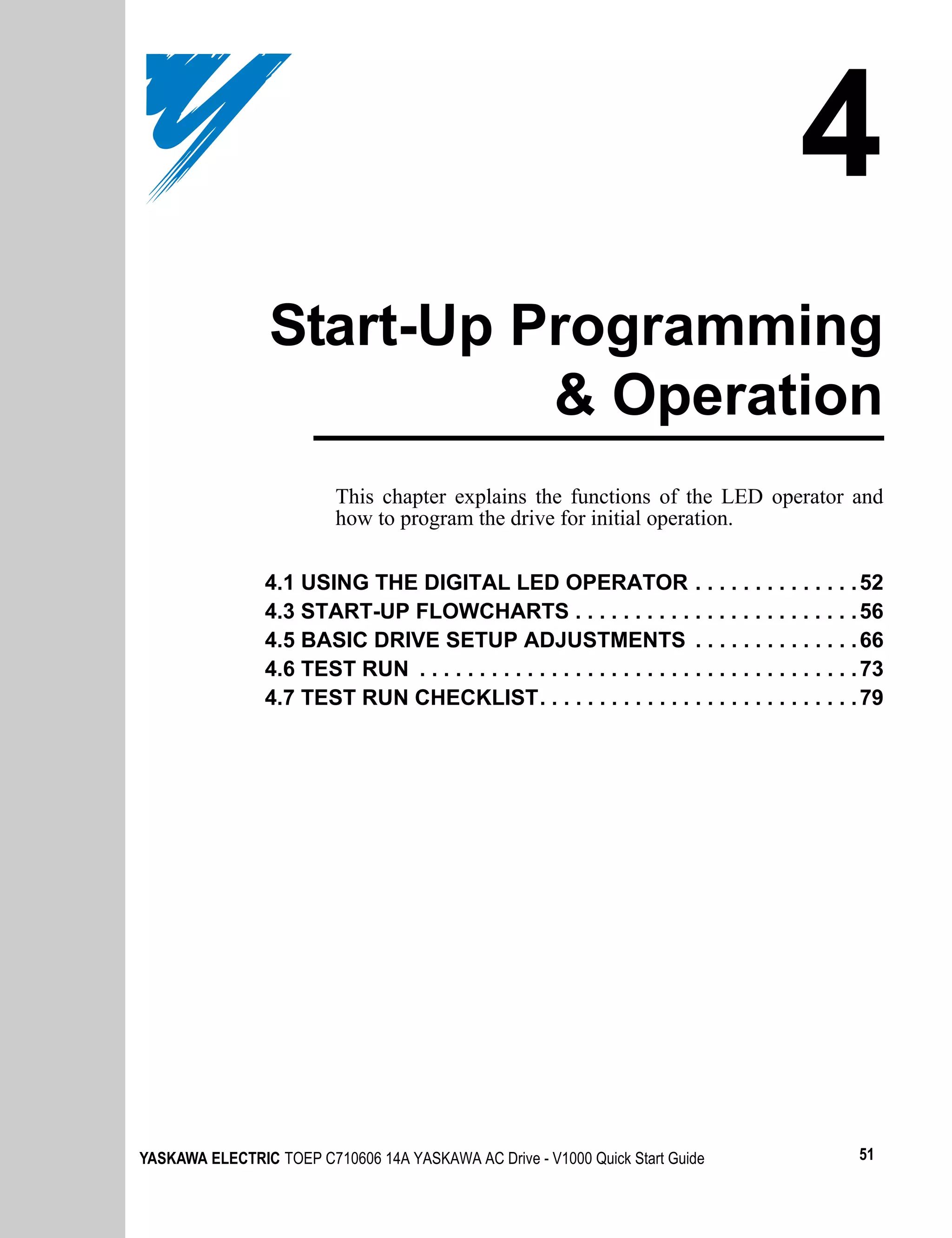 4
                 Start-Up Programming
                           & Operation
                          This chapter explains the functions of the LED operator and
                          how to program the drive for initial operation.


                4.1 USING THE DIGITAL LED OPERATOR . . . . . . . . . . . . . . 52
                4.3 START-UP FLOWCHARTS . . . . . . . . . . . . . . . . . . . . . . . . 56
                4.5 BASIC DRIVE SETUP ADJUSTMENTS . . . . . . . . . . . . . . 66
                4.6 TEST RUN . . . . . . . . . . . . . . . . . . . . . . . . . . . . . . . . . . . . . 73
                4.7 TEST RUN CHECKLIST. . . . . . . . . . . . . . . . . . . . . . . . . . . 79




YASKAWA ELECTRIC TOEP C710606 14A YASKAWA AC Drive - V1000 Quick Start Guide                         51
 