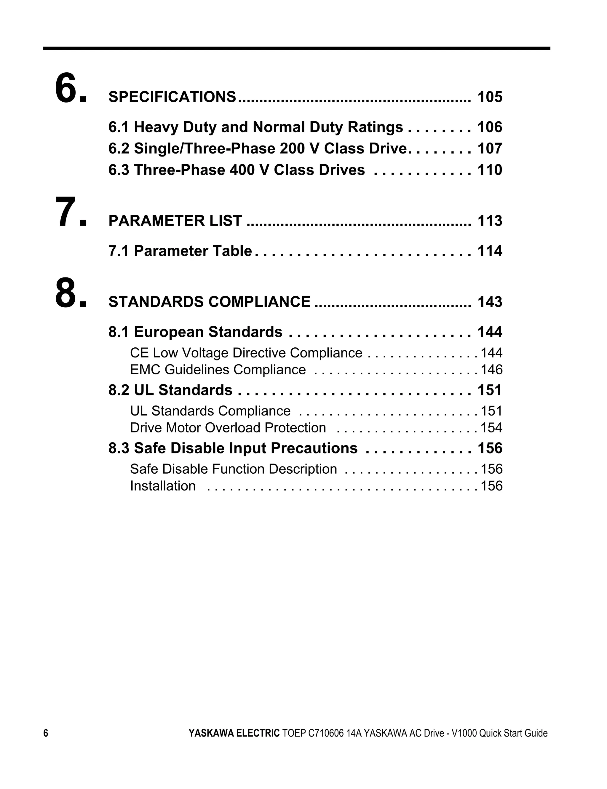 6.   SPECIFICATIONS....................................................... 105
         6.1 Heavy Duty and Normal Duty Ratings . . . . . . . . 106
         6.2 Single/Three-Phase 200 V Class Drive. . . . . . . . 107
         6.3 Three-Phase 400 V Class Drives . . . . . . . . . . . . 110


    7.   PARAMETER LIST ..................................................... 113
         7.1 Parameter Table . . . . . . . . . . . . . . . . . . . . . . . . . . 114


    8.   STANDARDS COMPLIANCE ..................................... 143
         8.1 European Standards . . . . . . . . . . . . . . . . . . . . . . 144
             CE Low Voltage Directive Compliance . . . . . . . . . . . . . . . 144
             EMC Guidelines Compliance . . . . . . . . . . . . . . . . . . . . . . 146
         8.2 UL Standards . . . . . . . . . . . . . . . . . . . . . . . . . . . . 151
             UL Standards Compliance . . . . . . . . . . . . . . . . . . . . . . . . 151
             Drive Motor Overload Protection . . . . . . . . . . . . . . . . . . . 154
         8.3 Safe Disable Input Precautions . . . . . . . . . . . . . 156
             Safe Disable Function Description . . . . . . . . . . . . . . . . . . 156
             Installation . . . . . . . . . . . . . . . . . . . . . . . . . . . . . . . . . . . . 156




6                         YASKAWA ELECTRIC TOEP C710606 14A YASKAWA AC Drive - V1000 Quick Start Guide
 