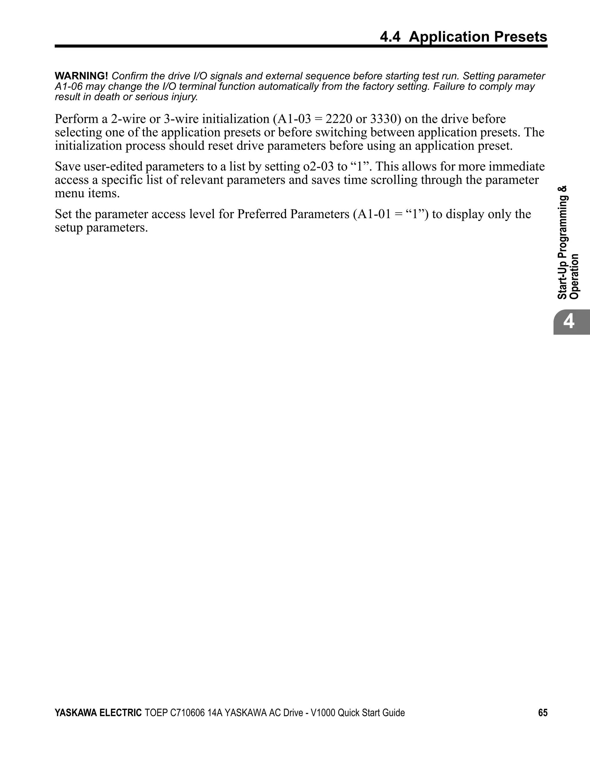 4.4 Application Presets

WARNING! Confirm the drive I/O signals and external sequence before starting test run. Setting parameter
A1-06 may change the I/O terminal function automatically from the factory setting. Failure to comply may
result in death or serious injury.

Perform a 2-wire or 3-wire initialization (A1-03 = 2220 or 3330) on the drive before
selecting one of the application presets or before switching between application presets. The
initialization process should reset drive parameters before using an application preset.
Save user-edited parameters to a list by setting o2-03 to “1”. This allows for more immediate
access a specific list of relevant parameters and saves time scrolling through the parameter




                                                                                                           Start-Up Programming &
menu items.
Set the parameter access level for Preferred Parameters (A1-01 = “1”) to display only the
setup parameters.




                                                                                                           Operation
                                                                                                                  4




YASKAWA ELECTRIC TOEP C710606 14A YASKAWA AC Drive - V1000 Quick Start Guide                          65
 