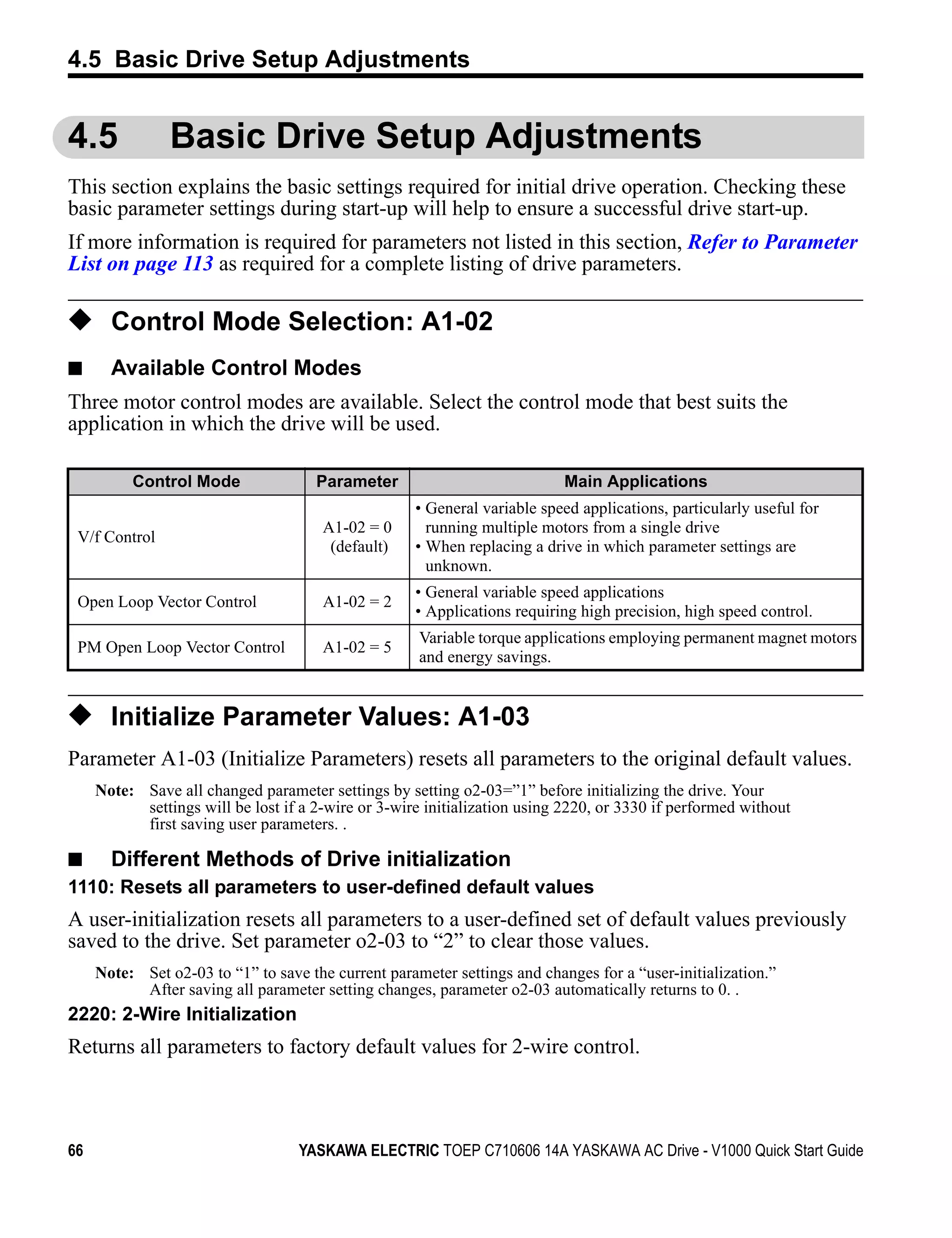 4.5 Basic Drive Setup Adjustments


4.5             Basic Drive Setup Adjustments
This section explains the basic settings required for initial drive operation. Checking these
basic parameter settings during start-up will help to ensure a successful drive start-up.
If more information is required for parameters not listed in this section, Refer to Parameter
List on page 113 as required for a complete listing of drive parameters.

◆ Control Mode Selection: A1-02
■      Available Control Modes
Three motor control modes are available. Select the control mode that best suits the
application in which the drive will be used.

          Control Mode                Parameter                            Main Applications
                                                     • General variable speed applications, particularly useful for
                                       A1-02 = 0       running multiple motors from a single drive
 V/f Control
                                        (default)    • When replacing a drive in which parameter settings are
                                                       unknown.
                                                     • General variable speed applications
 Open Loop Vector Control              A1-02 = 2
                                                     • Applications requiring high precision, high speed control.
                                                     Variable torque applications employing permanent magnet motors
 PM Open Loop Vector Control           A1-02 = 5
                                                     and energy savings.


◆ Initialize Parameter Values: A1-03
Parameter A1-03 (Initialize Parameters) resets all parameters to the original default values.
     Note: Save all changed parameter settings by setting o2-03=”1” before initializing the drive. Your
           settings will be lost if a 2-wire or 3-wire initialization using 2220, or 3330 if performed without
           first saving user parameters. .

■ Different Methods of Drive initialization
1110: Resets all parameters to user-defined default values
A user-initialization resets all parameters to a user-defined set of default values previously
saved to the drive. Set parameter o2-03 to “2” to clear those values.
     Note: Set o2-03 to “1” to save the current parameter settings and changes for a “user-initialization.”
           After saving all parameter setting changes, parameter o2-03 automatically returns to 0. .
2220: 2-Wire Initialization
Returns all parameters to factory default values for 2-wire control.



66                                 YASKAWA ELECTRIC TOEP C710606 14A YASKAWA AC Drive - V1000 Quick Start Guide
 