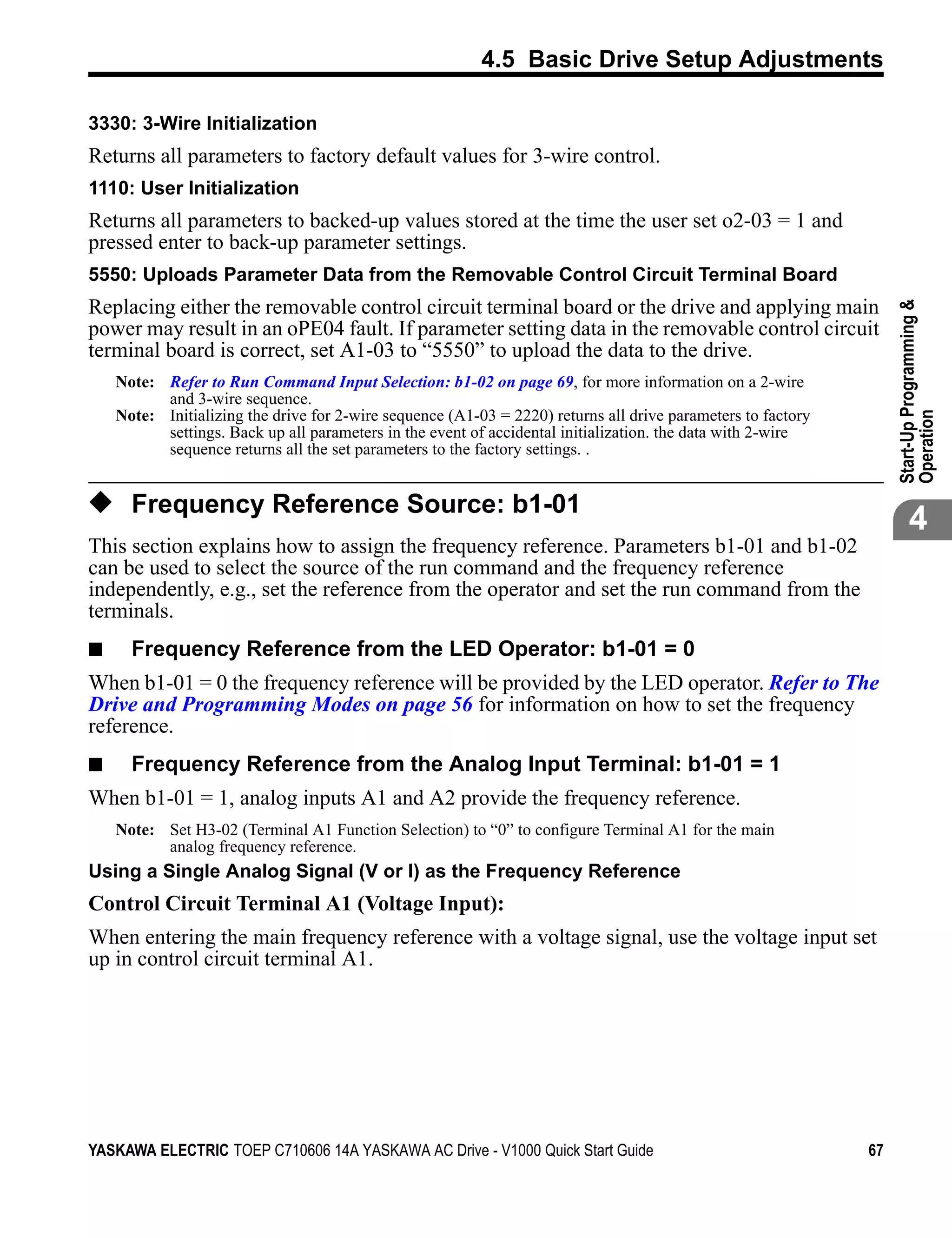 4.5 Basic Drive Setup Adjustments

3330: 3-Wire Initialization
Returns all parameters to factory default values for 3-wire control.
1110: User Initialization
Returns all parameters to backed-up values stored at the time the user set o2-03 = 1 and
pressed enter to back-up parameter settings.
5550: Uploads Parameter Data from the Removable Control Circuit Terminal Board
Replacing either the removable control circuit terminal board or the drive and applying main




                                                                                                                   Start-Up Programming &
power may result in an oPE04 fault. If parameter setting data in the removable control circuit
terminal board is correct, set A1-03 to “5550” to upload the data to the drive.
    Note: Refer to Run Command Input Selection: b1-02 on page 69, for more information on a 2-wire
          and 3-wire sequence.
    Note: Initializing the drive for 2-wire sequence (A1-03 = 2220) returns all drive parameters to factory




                                                                                                                   Operation
          settings. Back up all parameters in the event of accidental initialization. the data with 2-wire
          sequence returns all the set parameters to the factory settings. .


◆ Frequency Reference Source: b1-01
                                                                                                                          4
This section explains how to assign the frequency reference. Parameters b1-01 and b1-02
can be used to select the source of the run command and the frequency reference
independently, e.g., set the reference from the operator and set the run command from the
terminals.
■     Frequency Reference from the LED Operator: b1-01 = 0
When b1-01 = 0 the frequency reference will be provided by the LED operator. Refer to The
Drive and Programming Modes on page 56 for information on how to set the frequency
reference.
■     Frequency Reference from the Analog Input Terminal: b1-01 = 1
When b1-01 = 1, analog inputs A1 and A2 provide the frequency reference.
    Note: Set H3-02 (Terminal A1 Function Selection) to “0” to configure Terminal A1 for the main
          analog frequency reference.
Using a Single Analog Signal (V or I) as the Frequency Reference
Control Circuit Terminal A1 (Voltage Input):
When entering the main frequency reference with a voltage signal, use the voltage input set
up in control circuit terminal A1.




YASKAWA ELECTRIC TOEP C710606 14A YASKAWA AC Drive - V1000 Quick Start Guide                                  67
 