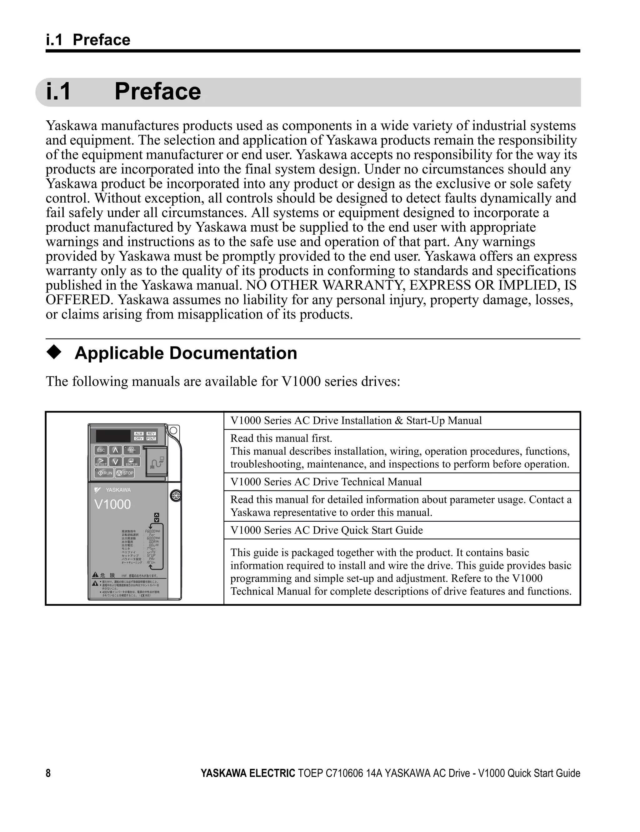 i.1 Preface


i.1             Preface
Yaskawa manufactures products used as components in a wide variety of industrial systems
and equipment. The selection and application of Yaskawa products remain the responsibility
of the equipment manufacturer or end user. Yaskawa accepts no responsibility for the way its
products are incorporated into the final system design. Under no circumstances should any
Yaskawa product be incorporated into any product or design as the exclusive or sole safety
control. Without exception, all controls should be designed to detect faults dynamically and
fail safely under all circumstances. All systems or equipment designed to incorporate a
product manufactured by Yaskawa must be supplied to the end user with appropriate
warnings and instructions as to the safe use and operation of that part. Any warnings
provided by Yaskawa must be promptly provided to the end user. Yaskawa offers an express
warranty only as to the quality of its products in conforming to standards and specifications
published in the Yaskawa manual. NO OTHER WARRANTY, EXPRESS OR IMPLIED, IS
OFFERED. Yaskawa assumes no liability for any personal injury, property damage, losses,
or claims arising from misapplication of its products.

◆ Applicable Documentation
The following manuals are available for V1000 series drives:

                                   V1000 Series AC Drive Installation & Start-Up Manual
                                   Read this manual first.
                                   This manual describes installation, wiring, operation procedures, functions,
                                   troubleshooting, maintenance, and inspections to perform before operation.
                STOP

                                   V1000 Series AC Drive Technical Manual
                                   Read this manual for detailed information about parameter usage. Contact a
        V1000
                                   Yaskawa representative to order this manual.
                       (Hz)

                       (Hz)
                                   V1000 Series AC Drive Quick Start Guide
                       (A)
                       (V)


                                   This guide is packaged together with the product. It contains basic
                                   information required to install and wire the drive. This guide provides basic
                  5
                                   programming and simple set-up and adjustment. Refere to the V1000
         400V                      Technical Manual for complete descriptions of drive features and functions.




8                             YASKAWA ELECTRIC TOEP C710606 14A YASKAWA AC Drive - V1000 Quick Start Guide
 