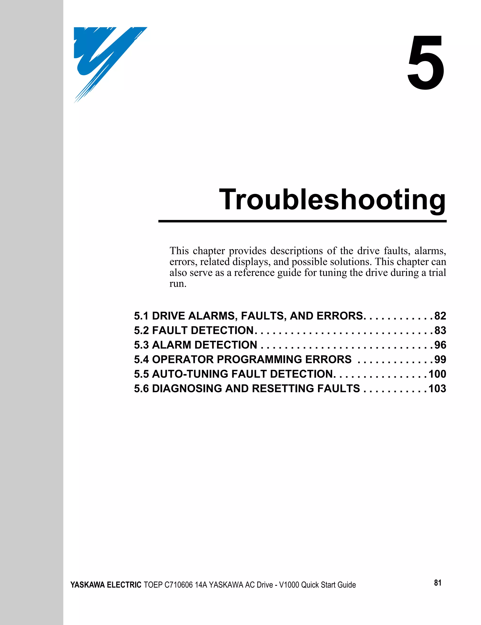 5
                                       Troubleshooting
                          This chapter provides descriptions of the drive faults, alarms,
                          errors, related displays, and possible solutions. This chapter can
                          also serve as a reference guide for tuning the drive during a trial
                          run.


                5.1 DRIVE ALARMS, FAULTS, AND ERRORS. . . . . . . . . . . . 82
                5.2 FAULT DETECTION. . . . . . . . . . . . . . . . . . . . . . . . . . . . . . 83
                5.3 ALARM DETECTION . . . . . . . . . . . . . . . . . . . . . . . . . . . . . 96
                5.4 OPERATOR PROGRAMMING ERRORS . . . . . . . . . . . . . 99
                5.5 AUTO-TUNING FAULT DETECTION. . . . . . . . . . . . . . . . 100
                5.6 DIAGNOSING AND RESETTING FAULTS . . . . . . . . . . . 103




YASKAWA ELECTRIC TOEP C710606 14A YASKAWA AC Drive - V1000 Quick Start Guide                 81
 