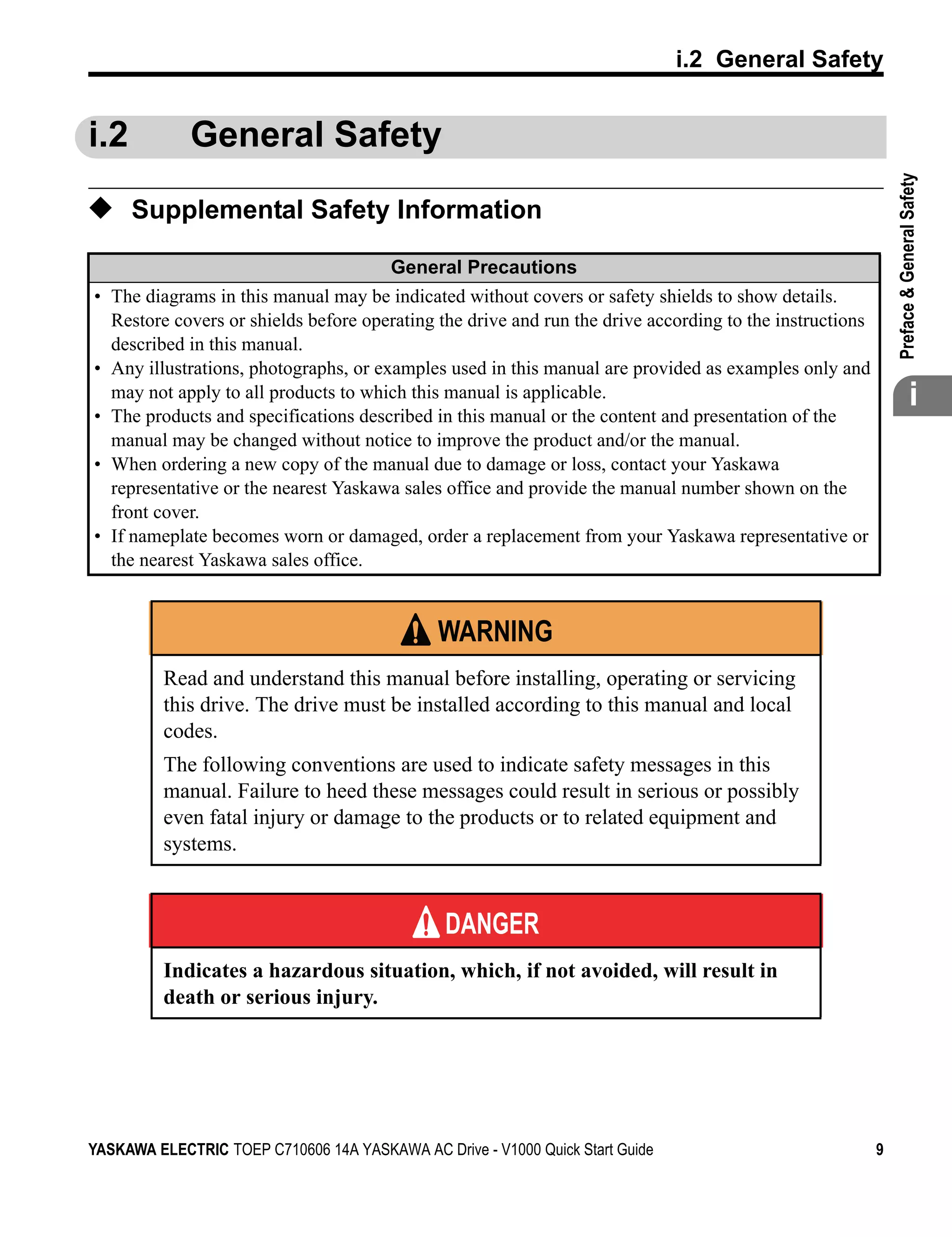 t
                                                                               i.2 General Safety


i.2          General Safety




                                                                                                             

                                                                                                             Preface & General Safety
◆ Supplemental Safety Information
                                        General Precautions
• The diagrams in this manual may be indicated without covers or safety shields to show details.
  Restore covers or shields before operating the drive and run the drive according to the instructions
  described in this manual.
• Any illustrations, photographs, or examples used in this manual are provided as examples only and
  may not apply to all products to which this manual is applicable.
• The products and specifications described in this manual or the content and presentation of the
                                                                                                                           i
  manual may be changed without notice to improve the product and/or the manual.
• When ordering a new copy of the manual due to damage or loss, contact your Yaskawa
  representative or the nearest Yaskawa sales office and provide the manual number shown on the
  front cover.
• If nameplate becomes worn or damaged, order a replacement from your Yaskawa representative or
  the nearest Yaskawa sales office.


                                               WARNING
          Read and understand this manual before installing, operating or servicing
          this drive. The drive must be installed according to this manual and local
          codes.
          The following conventions are used to indicate safety messages in this
          manual. Failure to heed these messages could result in serious or possibly
          even fatal injury or damage to the products or to related equipment and
          systems.


                                               DANGER
          Indicates a hazardous situation, which, if not avoided, will result in
          death or serious injury.




YASKAWA ELECTRIC TOEP C710606 14A YASKAWA AC Drive - V1000 Quick Start Guide                             9
 