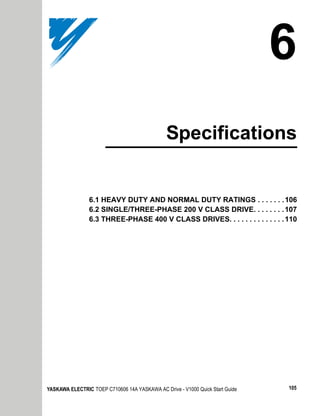 6
                                               Specifications


                6.1 HEAVY DUTY AND NORMAL DUTY RATINGS . . . . . . . 106
                6.2 SINGLE/THREE-PHASE 200 V CLASS DRIVE. . . . . . . . 107
                6.3 THREE-PHASE 400 V CLASS DRIVES. . . . . . . . . . . . . . 110




YASKAWA ELECTRIC TOEP C710606 14A YASKAWA AC Drive - V1000 Quick Start Guide   105
 