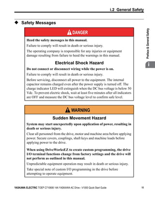 t
                                                                               i.2 General Safety


◆ Safety Messages




                                                                                                    

                                                                                                    Preface & General Safety
                                               DANGER
          Heed the safety messages in this manual.
          Failure to comply will result in death or serious injury.
          The operating company is responsible for any injuries or equipment
          damage resulting from failure to heed the warnings in this manual.

                                 Electrical Shock Hazard                                                          i
          Do not connect or disconnect wiring while the power is on.
          Failure to comply will result in death or serious injury.
          Before servicing, disconnect all power to the equipment. The internal
          capacitor remains charged even after the power supply is turned off. The
          charge indicator LED will extinguish when the DC bus voltage is below 50
          Vdc. To prevent electric shock, wait at least five minutes after all indicators
          are OFF and measure the DC bus voltage level to confirm safe level.


                                               WARNING
                               Sudden Movement Hazard
          System may start unexpectedly upon application of power, resulting in
          death or serious injury.
          Clear all personnel from the drive, motor and machine area before applying
          power. Secure covers, couplings, shaft keys and machine loads before
          applying power to the drive.

          When using DriveWorksEZ to create custom programming, the drive
          I/O terminal functions change from factory settings and the drive will
          not perform as outlined in this manual.
          Unpredictable equipment operation may result in death or serious injury.
          Take special note of custom I/O programming in the drive before
          attempting to operate equipment.


YASKAWA ELECTRIC TOEP C710606 14A YASKAWA AC Drive - V1000 Quick Start Guide                   11
 