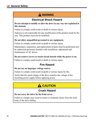 i.2 General Safety


                                       WARNING
                          Electrical Shock Hazard
      Do not attempt to modify or alter the drive in any way not explained in
      this manual.
      Failure to comply could result in death or serious injury.
      Yaskawa is not responsible for any modification of the product made by the
      user. This product must not be modified.

      Do not allow unqualified personnel to use equipment.
      Failure to comply could result in death or serious injury.
      Maintenance, inspection, and replacement of parts must be performed only
      by authorized personnel familiar with installation, adjustment and
      maintenance of AC drives.

      Do not remove covers or touch circuit boards while the power is on.
      Failure to comply could result in death or serious injury.

                                    Fire Hazard
      Do not use an improper voltage source.
      Failure to comply could result in death or serious injury by fire.
      Verify that the rated voltage of the drive matches the voltage of the
      incoming power supply before applying power.


                                        CAUTION
                                   Crush Hazard
      Do not carry the drive by the front cover.
      Failure to comply may result in minor or moderate injury from the main
      body of the drive falling.




12                      YASKAWA ELECTRIC TOEP C710606 14A YASKAWA AC Drive - V1000 Quick Start Guide
 