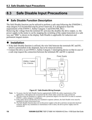 8.3 Safe Disable Input Precautions


8.3                     Safe Disable Input Precautions

◆ Safe Disable Function Description
The Safe Disable function can be utilized to perform a safe stop following the EN60204-1,
stop category 0 (Uncontrolled stop by power removal). It is designed to meet the
requirements of the EN954-1, Safety Category 3 and EN61508, SIL2.
Removing the voltage from the terminal H1 activates the disables the drive output, i.e. the
power supply to the motor is cut by stopping the switching of the output transistors in a safe
way and “Hbb” is shown in the display. Safe Disable is applicable for induction and
permanent magnet motors.

◆ Installation
 • If the Safe Disable function is utilized, the wire link between the terminals HC and H1,
   which is preinstalled at the shipment, has to be removed entirely.
 • Connect the drive to an EN954-1, Safety Category 3 interrupting device so that in case of
   a safe stop request the connection between the terminals HC and H1 is opened.
Figure 8.7




                                                                                        Power Supply
                                                                       Drive
                                   EN954-1 Safety
                                   Cat, 3 Device


                                                                  HC       Controller


                                                                  H1




                                                                                             M


                                            Figure 8.7 Safe Disable Wiring Example
             Note: 1. To assure, that the Safe Disable function appropriately fulfills the safety requirements of the
                      application, a throughout risk assessment for the whole safety system has to be carried out.
                   2. The drive must be installed in a cabinet with a protection degree of at least IP54 in order to maintain
                      EN954-1, safety category 3 compliance.
                   3. If the safety device and the drive are installed in separate cabinets, the Safe Disable wires must be
                      installed in a short circuit proof way.
                   4. The Safe Disable function does not cut the power supply to the drive and does not provide electrical
                      isolation. Before any installation or maintenance work is done, the drives power supply must be
                      switched off.


156                                        YASKAWA ELECTRIC TOEP C710606 14A YASKAWA AC Drive - V1000 Quick Start Guide
 