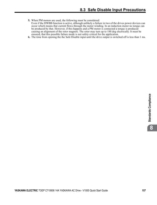 8.3 Safe Disable Input Precautions

          5. When PM motors are used, the following must be considered:
             Even if the HWBB function is active, although unlikely a failure in two of the drives power devices can
             occur which means that current flows through the motor winding. In an induction motor no torque can
             be produced by that. However, if this happens and a PM motor is connected a torque is produced
             causing an alignment of the rotor magnets. The rotor may turn up to 180 deg electrically. It must be
             ensured, that this possible failure mode is not safety critical for the application.
          6. The time from opening the the Safe Disable input until the drive output is switched off is less than 1 ms.




                                                                                                                          Standards Compliance
                                                                                                                                     8




YASKAWA ELECTRIC TOEP C710606 14A YASKAWA AC Drive - V1000 Quick Start Guide                                       157
 