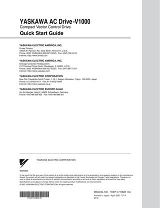 YASKAWA AC Drive-V1000
Compact Vector Control Drive
Quick Start Guide

YASKAWA ELECTRIC AMERICA, INC.
Drives Division
16555 W. Ryerson Rd., New Berlin, WI 53151, U.S.A.
Phone: (800) YASKAWA (800-927-5292) Fax: (262) 782-3418
Internet: http://www.drives.com

YASKAWA ELECTRIC AMERICA, INC.
Chicago-Corporate Headquarters
2121 Norman Drive South, Waukegan, IL 60085, U.S.A.
Phone: (800) YASKAWA (800-927-5292) Fax: (847) 887-7310
Internet: http://www.yaskawa.com

YASKAWA ELECTRIC CORPORATION
New Pier Takeshiba South Tower, 1-16-1, Kaigan, Minatoku, Tokyo, 105-0022, Japan
Phone: 81-3-5402-4511 Fax: 81-3-5402-4580
Internet: http://www.yaskawa.co.jp

YASKAWA ELECTRIC EUROPE GmbH
Am Kronberger Hang 2, 65824 Schwalbach, Germany
Phone: 49-6196-569-300 Fax: 49-6196-888-301




                     YASKAWA ELECTRIC CORPORATION



YASKAWA

In the event that the end user of this product is to be the military and said product is to be employed in any weapons systems or the manufacture
thereof, the export will fall under the relevant regulations as stipulated in the Foreign Exchange and Foreign Trade Regulations. Therefore, be
sure to follow all procedures and submit all relevant documentation according to any and all rules, regulations and laws that may apply.
Specifications are subject to change without notice for ongoing product modifications and improvements.
© 2007 YASKAWA ELECTRIC CORPORATION. All rights reserved.



                                                                                               MANUAL NO. TOEP C710606 14A
                                                                                               Printed in Japan April 2007 07-4
                                                                                               07-4
 