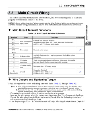 3.2 Main Circuit Wiring


3.2              Main Circuit Wiring
This section describes the functions, specifications, and procedures required to safely and
properly wire the main circuit of the drive.
NOTICE: Do not solder the ends of wire connections to the drive. Soldered wiring connections can loosen
over time. Improper wiring practices could result in drive malfunction due to loose terminal connections.




                                                                                                                         Electrical Installation
◆ Main Circuit Terminal Functions
                                 Table 3.1 Main Circuit Terminal Functions

  Terminal              Type                                     Function                                   Reference
     R/L1                            Connects line power to the drive.
                  Main circuit power
     S/L2                            Drives with single phase 200 V input power use terminals R/L1
     T/L3
                  supply input
                                     and S/L2 only (T/L3 must not be used).                                                           3
     U/T1
     V/T2         Drive output        Connects to the motor.                                                   37
    W/T3
      B1                              Available for connecting a braking resistor or the braking resistor
                  Braking resistor
      B2                              unit option.
      +1          DC reactor          These terminals are shorted at shipment. Remove the shorting bar
      +2          connection          between +1 and +2 when connecting to this terminal.
      +1          DC power supply
                                      For connecting a DC power supply.                                         -
      –           input
                                      Grounding Terminal
                  Ground              For 200 V class: 100 Ω or less                                           37
 (2 terminals)                        For 400 V class: 10 Ω or less


◆ Wire Gauges and Tightening Torque
Select the appropriate wires and crimp terminals from Table 3.2 through Table 3.5.
   Note: 1. Wire gauge recommendations based on drive continuous current ratings using 75°C 600 Vac vinyl-
            sheathed wire assuming ambient temperature within 30°C and wiring distance less than 100 m.
         2. Terminals +1, +2, –, B1 and B2 are for connecting optional devices such as a DC reactor or braking
            resistor. Do not connect other non-specified devices to these terminals.
• Consider the amount of voltage drop when selecting wire gauges.
  Increase the wire gauge when the voltage drop is greater than 2% of motor rated voltage.
  Ensure the wire gauge is suitable for the terminal block. Use the following formula to
  calculate the amount of voltage drop:
• Line drop voltage (V) = 3 x wire resistance (Ω/km) x wire length (m) x current (A) x10-3


YASKAWA ELECTRIC TOEP C710606 14A YASKAWA AC Drive - V1000 Quick Start Guide                                        33
 