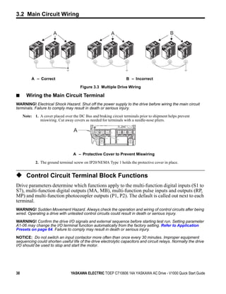 3.2 Main Circuit Wiring

Figure 3.3




                               A                                  A                                   B




                  A – Correct                                              B – Incorrect

                                               Figure 3.3 Multiple Drive Wiring

■              Wiring the Main Circuit Terminal
WARNING! Electrical Shock Hazard. Shut off the power supply to the drive before wiring the main circuit
terminals. Failure to comply may result in death or serious injury.

             Note: 1. A cover placed over the DC Bus and braking circuit terminals prior to shipment helps prevent
                      miswiring. Cut away covers as needed for terminals with a needle-nose pliers.

                                           A



                                           A – Protective Cover to Prevent Miswiring

                    2. The ground terminal screw on IP20/NEMA Type 1 holds the protective cover in place.


◆ Control Circuit Terminal Block Functions
Drive parameters determine which functions apply to the multi-function digital inputs (S1 to
S7), multi-function digital outputs (MA, MB), multi-function pulse inputs and outputs (RP,
MP) and multi-function photocoupler outputs (P1, P2). The default is called out next to each
terminal.
WARNING! Sudden Movement Hazard. Always check the operation and wiring of control circuits after being
wired. Operating a drive with untested control circuits could result in death or serious injury.

WARNING! Confirm the drive I/O signals and external sequence before starting test run. Setting parameter
A1-06 may change the I/O terminal function automatically from the factory setting. Refer to Application
Presets on page 64. Failure to comply may result in death or serious injury.

NOTICE: Do not switch an input contactor more often than once every 30 minutes. Improper equipment
sequencing could shorten useful life of the drive electrolytic capacitors and circuit relays. Normally the drive
I/O should be used to stop and start the motor.




38                                        YASKAWA ELECTRIC TOEP C710606 14A YASKAWA AC Drive - V1000 Quick Start Guide
 