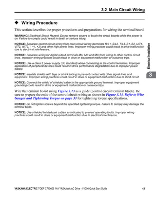 3.2 Main Circuit Wiring


◆ Wiring Procedure
This section describes the proper procedures and preparations for wiring the terminal board.
WARNING! Electrical Shock Hazard. Do not remove covers or touch the circuit boards while the power is
on. Failure to comply could result in death or serious injury.

NOTICE: Separate control circuit wiring from main circuit wiring (terminals R/L1, S/L2, T/L3, B1, B2, U/T1,




                                                                                                                 Electrical Installation
V/T2, W/T3, -, +1, +2) and other high-power lines. Improper wiring practices could result in drive malfunction
due to electrical interference.

NOTICE: Separate wiring for digital output terminals MA, MB and MC from wiring to other control circuit
lines. Improper wiring practices could result in drive or equipment malfunction or nuisance trips.

NOTICE: Use a class 2 power supply (UL standard) when connecting to the control terminals. Improper
application of peripheral devices could result in drive performance degradation due to improper power
supply.

NOTICE: Insulate shields with tape or shrink tubing to prevent contact with other signal lines and
equipment. Improper wiring practices could result in drive or equipment malfunction due to short circuit.
                                                                                                                              3
NOTICE: Connect the shield of shielded cable to the appropriate ground terminal. Improper equipment
grounding could result in drive or equipment malfunction or nuisance trips.

Wire the terminal board using Figure 3.13 as a guide (control circuit terminal block). Be
sure to prepare the ends of the control circuit wiring as shown in Figure 3.14. Refer to Wire
Gauges and Tightening Torque on page 33 for tightening torque specifications.
NOTICE: Do not tighten screws beyond the specified tightening torque. Failure to comply may damage the
terminal block.

NOTICE: Use shielded twisted-pair cables as indicated to prevent operating faults. Improper wiring
practices could result in drive or equipment malfunction due to electrical interference.




YASKAWA ELECTRIC TOEP C710606 14A YASKAWA AC Drive - V1000 Quick Start Guide                                43
 