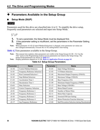 4.2 The Drive and Programming Modes


◆ Parameters Available in the Setup Group
■      Setup Mode (StUP)


Parameters used for this drive are classified into A to U. To simplify the drive setup,
frequently used parameters are selected and input into Setup Mode.



       1.    To set a parameter, the Setup Mode must be displayed first.
       2.    If the parameter setting is insufficient, set the parameters in the Parameter Setting
             Mode.
     Note: When parameter A1-02 (Control Method Selection) is changed, some parameter set values are
           also changed automatically. Execute the A1-02 setting before Auto-tuning.
Table 4.2 lists parameters available in the Setup Group.
     Note: This manual also explains other parameters not visible in the Setup Group (A1-06 = 0). Use the
           “Par” menu in the Programming mode to access parameters not listed in the Setup Group. The
           Setup Group parameters are shown in Table 4.2
     Note: Display parameters depend on A1-06. Refer to Application Presets on page 64.
                                   Table 4.2 Setup Group Parameters

 Parameter                   Name                      Parameter                         Name
     A1-02       Control Method Selection                 E1-01       Input Voltage Reference
     b1-01       Frequency Reference Selection 1          E1-03       V/f Pattern Selection
     b1-02       Run Command Selection 1                  E1-04       Maximum Output Frequency (FMAX)
     b1-03       Stop Method Selection                    E1-05       Maximum Voltage (VMAX)
     C1-01       Acceleration Time 1                      E1-06       Base Frequency (FA)
     C1-02       Deceleration Time 1                      E1-09       Minimum Output Frequency (FMIN)
     C6-01       Duty Selection                           E1-13       Base Voltage (VBASE)
     C6-02       Carrier Frequency Selection              E2-01       Motor Rated Current
     d1-01       Frequency Reference 1                    E2-04       Number of Motor Poles
     d1-02       Frequency Reference 2                    E2-11       Motor Rate Capacity
     d1-03       Frequency Reference 3                    H4-02       Terminal FM Gain Setting
     d1-04       Frequency Reference 4                    L1-01       Motor Protection Function Selection
     d1-17       Jog Frequency Reference                  L3-04       Stall Prevention Selection during Deceleration




58                                YASKAWA ELECTRIC TOEP C710606 14A YASKAWA AC Drive - V1000 Quick Start Guide
 