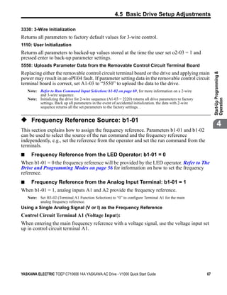 4.5 Basic Drive Setup Adjustments

3330: 3-Wire Initialization
Returns all parameters to factory default values for 3-wire control.
1110: User Initialization
Returns all parameters to backed-up values stored at the time the user set o2-03 = 1 and
pressed enter to back-up parameter settings.
5550: Uploads Parameter Data from the Removable Control Circuit Terminal Board
Replacing either the removable control circuit terminal board or the drive and applying main




                                                                                                                   Start-Up Programming &
power may result in an oPE04 fault. If parameter setting data in the removable control circuit
terminal board is correct, set A1-03 to “5550” to upload the data to the drive.
    Note: Refer to Run Command Input Selection: b1-02 on page 69, for more information on a 2-wire
          and 3-wire sequence.
    Note: Initializing the drive for 2-wire sequence (A1-03 = 2220) returns all drive parameters to factory




                                                                                                                   Operation
          settings. Back up all parameters in the event of accidental initialization. the data with 2-wire
          sequence returns all the set parameters to the factory settings. .


◆ Frequency Reference Source: b1-01
                                                                                                                          4
This section explains how to assign the frequency reference. Parameters b1-01 and b1-02
can be used to select the source of the run command and the frequency reference
independently, e.g., set the reference from the operator and set the run command from the
terminals.
■     Frequency Reference from the LED Operator: b1-01 = 0
When b1-01 = 0 the frequency reference will be provided by the LED operator. Refer to The
Drive and Programming Modes on page 56 for information on how to set the frequency
reference.
■     Frequency Reference from the Analog Input Terminal: b1-01 = 1
When b1-01 = 1, analog inputs A1 and A2 provide the frequency reference.
    Note: Set H3-02 (Terminal A1 Function Selection) to “0” to configure Terminal A1 for the main
          analog frequency reference.
Using a Single Analog Signal (V or I) as the Frequency Reference
Control Circuit Terminal A1 (Voltage Input):
When entering the main frequency reference with a voltage signal, use the voltage input set
up in control circuit terminal A1.




YASKAWA ELECTRIC TOEP C710606 14A YASKAWA AC Drive - V1000 Quick Start Guide                                  67
 