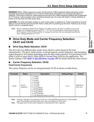 4.5 Basic Drive Setup Adjustments

WARNING! When 3-Wire sequence is used, set the drive to 3-Wire sequence before wiring the control
terminals and ensure parameter b1-17 is set to 0 (drive does not accept a run command at power up
(default)). If the drive is wired for 3-Wire sequence but set up for 2-Wire sequence (default) and if parameter
b1-17 is set to 1 (drive accepts a Run command at power up), the motor will rotate in reverse direction at
power up of the drive and may cause injury.

CAUTION! The motor will begin rotating as soon as the power is switched on. Proper precautions must be
taken to ensure that the area around the motor is safe prior to powering up the drive. Failure to do so may
result in minor or moderate injury.

     Note: Run by Turning on/off the Power Supply. For safety reasons, the drive is initially set up not to
           accept a run command at power up (b1-17 = "0"). If a run command is issued at power up, the




                                                                                                                       Start-Up Programming &
           RUN indicator LED will flash quickly. To change this and have the run command issued by the
           drive, change parameter b1-17 to 1


◆ Drive Duty Mode and Carrier Frequency Selection:




                                                                                                                       Operation
       C6-01 and C6-02
■      Drive Duty Mode Selection: C6-01
The drive has two different duty modes from which to select based on the load
characteristics. The drive rated current, overload capacity, carrier frequency, and maximum                                   4
output frequency will change depending upon the duty mode selection. Use parameter C6-01
(Duty Cycle) to select Heavy Duty (HD) or Normal Duty (ND) for the application. The
factory setting is ND. Refer to Specifications on page 105 for details about the rated current.
■ Carrier Frequency Selection: C6-02
Fixed Carrier Frequencies
The carrier frequency can be set using parameter C6-02 as shown in table below.

    Parameter         Name                      Description                    Setting Range            Default
                                   1: 2.0 kHz
                                   2: 5.0 kHz
                                   3: 8.0 kHz
                                   4: 10.0 kHz
                                   5: 12.5 kHz
                  Carrier                                                                            depends on
      C6-02                        6: 15.0 kHz                                       1 to F
                  frequency                                                                          drive size
                                   7: Swing PWM1
                                   8: Swing PWM2
                                   9: Swing PWM3
                                   A: Swing PWM4
                                   F: User defined (C6-03 to C6-05)

     Note: Settings 7 through A for parameter C6-02 use a Swing PWM equivalent to a 2 kHz audible
           noise. This function turns the motor noise into a less obtrusive white noise.
     Note: The upper limit for the carrier frequency is determined by drive capacity.




YASKAWA ELECTRIC TOEP C710606 14A YASKAWA AC Drive - V1000 Quick Start Guide                                      71
 
