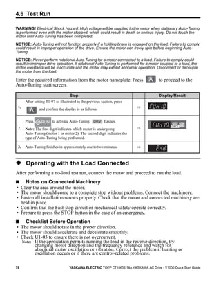 4.6 Test Run

WARNING! Electrical Shock Hazard. High voltage will be supplied to the motor when stationary Auto-Tuning
is performed even with the motor stopped, which could result in death or serious injury. Do not touch the
motor until Auto-Tuning has been completed.

NOTICE: Auto-Tuning will not function properly if a holding brake is engaged on the load. Failure to comply
could result in improper operation of the drive. Ensure the motor can freely spin before beginning Auto-
Tuning.

NOTICE: Never perform rotational Auto-Tuning for a motor connected to a load. Failure to comply could
result in improper drive operation. If rotational Auto-Tuning is performed for a motor coupled to a load, the
motor constants will be inaccurate and the motor may exhibit abnormal operation. Disconnect or decouple
the motor from the load.

Enter the required information from the motor nameplate. Press                        to proceed to the
Auto-Tuning start screen.

                                    Step                                              Display/Result
      After setting T1-07 as illustrated in the previous section, press
 1.                                                                       ⇒
               and confirm the display is as follows:


      Press     RUN to activate Auto-Tuning.              flashes.
 2.   Note: The first digit indicates which motor is undergoing           ⇒
      Auto-Tuning (motor 1 or motor 2). The second digit indicates the
      type of Auto-Tuning being performed.

 3.   Auto-Tuning finishes in approximately one to two minutes.           ⇒



◆ Operating with the Load Connected
After performing a no-load test run, connect the motor and proceed to run the load.
■   Notes on Connected Machinery
• Clear the area around the motor.
• The motor should come to a complete stop without problems. Connect the machinery.
• Fasten all installation screws properly. Check that the motor and connected machinery are
  held in place.
• Confirm that the Fast-stop circuit or mechanical safety operate correctly.
• Prepare to press the STOP button in the case of an emergency.
■   Checklist Before Operation
• The motor should rotate in the proper direction.
• The motor should accelerate and decelerate smoothly.
• Check U1-03 to ensure there is not overcurrent.
  Note: If the application permits running the load in the reverse direction, try
        changing motor direction and the frequency reference and watch for
        abnormal motor oscillation or vibration. Correct the problem if hunting or
        oscillation occurs or if there are control-related problems.

78                                 YASKAWA ELECTRIC TOEP C710606 14A YASKAWA AC Drive - V1000 Quick Start Guide
 