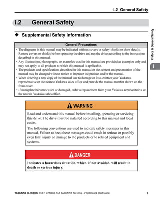 t
                                                                               i.2 General Safety


i.2          General Safety




                                                                                                             

                                                                                                             Preface & General Safety
◆ Supplemental Safety Information
                                        General Precautions
• The diagrams in this manual may be indicated without covers or safety shields to show details.
  Restore covers or shields before operating the drive and run the drive according to the instructions
  described in this manual.
• Any illustrations, photographs, or examples used in this manual are provided as examples only and
  may not apply to all products to which this manual is applicable.
• The products and specifications described in this manual or the content and presentation of the
                                                                                                                           i
  manual may be changed without notice to improve the product and/or the manual.
• When ordering a new copy of the manual due to damage or loss, contact your Yaskawa
  representative or the nearest Yaskawa sales office and provide the manual number shown on the
  front cover.
• If nameplate becomes worn or damaged, order a replacement from your Yaskawa representative or
  the nearest Yaskawa sales office.


                                               WARNING
          Read and understand this manual before installing, operating or servicing
          this drive. The drive must be installed according to this manual and local
          codes.
          The following conventions are used to indicate safety messages in this
          manual. Failure to heed these messages could result in serious or possibly
          even fatal injury or damage to the products or to related equipment and
          systems.


                                               DANGER
          Indicates a hazardous situation, which, if not avoided, will result in
          death or serious injury.




YASKAWA ELECTRIC TOEP C710606 14A YASKAWA AC Drive - V1000 Quick Start Guide                             9
 