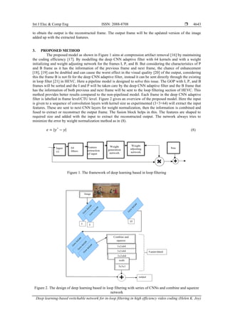 Int J Elec & Comp Eng ISSN: 2088-8708 
Deep learning-based switchable network for in-loop filtering in high efficiency video coding (Helen K. Joy)
4643
to obtain the output is the reconstructed frame. The output frame will be the updated version of the image
added up with the extracted features.
3. PROPOSED METHOD
The proposed model as shown in Figure 1 aims at compression artifact removal [16] by maintaining
the coding efficiency [17]. By modelling the deep CNN adaptive filter with 64 kernels and with a weight
initializing and weight adjusting network for the frames I, P, and B. But considering the characteristics of P
and B frame as it has the information of the previous frame and next frame, the chance of enhancement
[18], [19] can be doubled and can cause the worst effect in the visual quality [20] of the output, considering
this the frame B is not fit for the deep CNN adaptive filter, instead it can be sent directly through the existing
in loop filter [21] in HEVC. Here a pipeline model is designed to solve this issue. The GOP with I, P, and B
frames will be sorted and the I and P will be taken care by the deep CNN adaptive filter and the B frame that
has the information of both previous and next frame will be sent to the loop filtering section of HEVC. This
method provides better results compared to the non-pipelined model. Each frame in the deep CNN adaptive
filter is labelled in frame level/CTU level. Figure 2 gives an overview of the proposed model. Here the input
is given to a sequence of convolution layers with kernel size as experimented (3×3×64) will extract the input
features. These are sent to next CNN layers for weight normalization, then the information is combined and
fused to extract or reconstruct the output frame. The fusion block helps in this. The features are shaped to
required size and added with the input to extract the reconstructed output. The network always tries to
minimize the error by weight normalization method as in (8).
𝑒 = |𝑦^
− 𝑦| (8)
Figure 1. The framework of deep learning based in loop filtering
Figure 2. The design of deep learning based in loop filtering with series of CNNs and combine and squeeze
network
 