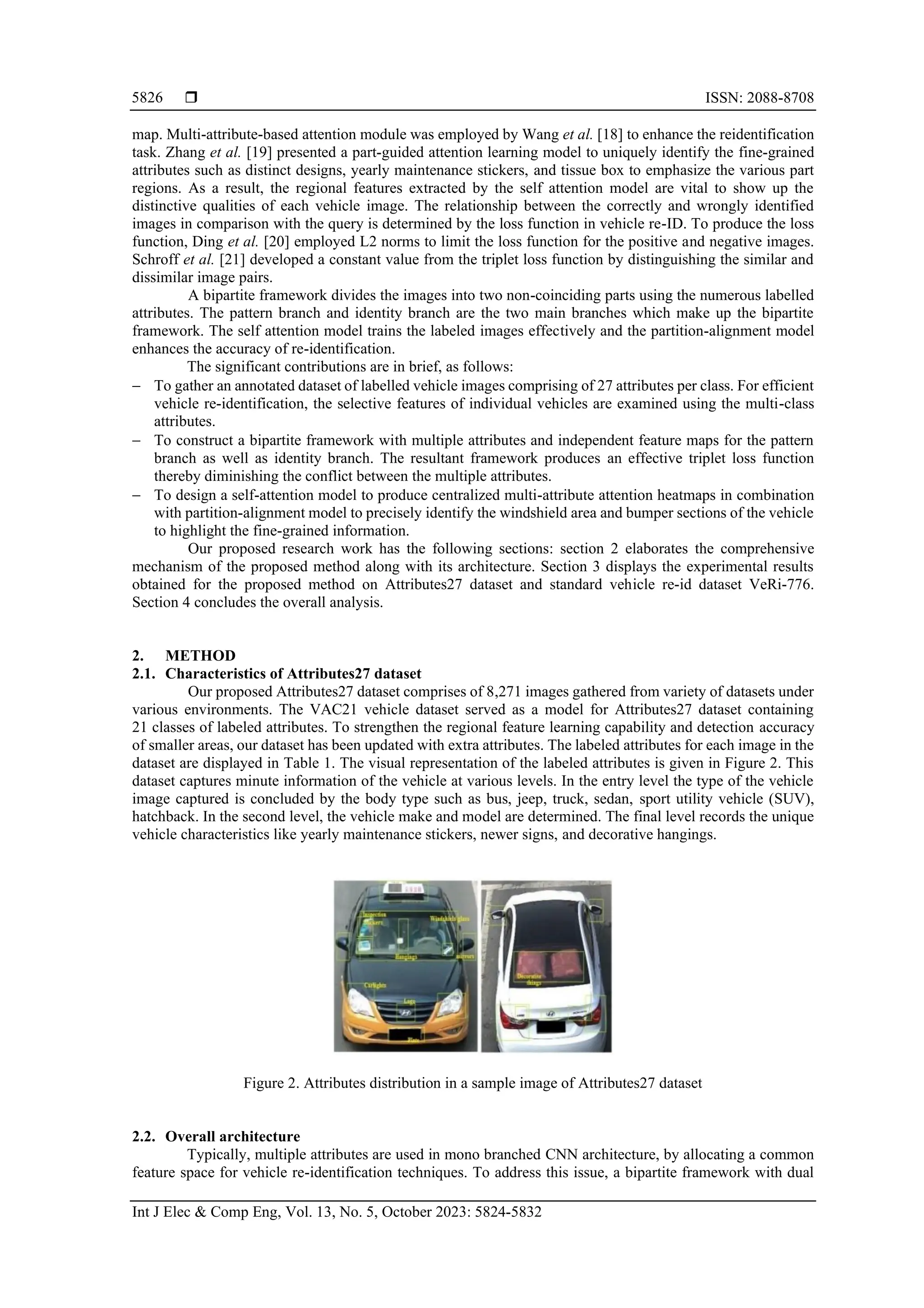  ISSN: 2088-8708
Int J Elec & Comp Eng, Vol. 13, No. 5, October 2023: 5824-5832
5826
map. Multi-attribute-based attention module was employed by Wang et al. [18] to enhance the reidentification
task. Zhang et al. [19] presented a part-guided attention learning model to uniquely identify the fine-grained
attributes such as distinct designs, yearly maintenance stickers, and tissue box to emphasize the various part
regions. As a result, the regional features extracted by the self attention model are vital to show up the
distinctive qualities of each vehicle image. The relationship between the correctly and wrongly identified
images in comparison with the query is determined by the loss function in vehicle re-ID. To produce the loss
function, Ding et al. [20] employed L2 norms to limit the loss function for the positive and negative images.
Schroff et al. [21] developed a constant value from the triplet loss function by distinguishing the similar and
dissimilar image pairs.
A bipartite framework divides the images into two non-coinciding parts using the numerous labelled
attributes. The pattern branch and identity branch are the two main branches which make up the bipartite
framework. The self attention model trains the labeled images effectively and the partition-alignment model
enhances the accuracy of re-identification.
The significant contributions are in brief, as follows:
− To gather an annotated dataset of labelled vehicle images comprising of 27 attributes per class. For efficient
vehicle re-identification, the selective features of individual vehicles are examined using the multi-class
attributes.
− To construct a bipartite framework with multiple attributes and independent feature maps for the pattern
branch as well as identity branch. The resultant framework produces an effective triplet loss function
thereby diminishing the conflict between the multiple attributes.
− To design a self-attention model to produce centralized multi-attribute attention heatmaps in combination
with partition-alignment model to precisely identify the windshield area and bumper sections of the vehicle
to highlight the fine-grained information.
Our proposed research work has the following sections: section 2 elaborates the comprehensive
mechanism of the proposed method along with its architecture. Section 3 displays the experimental results
obtained for the proposed method on Attributes27 dataset and standard vehicle re-id dataset VeRi-776.
Section 4 concludes the overall analysis.
2. METHOD
2.1. Characteristics of Attributes27 dataset
Our proposed Attributes27 dataset comprises of 8,271 images gathered from variety of datasets under
various environments. The VAC21 vehicle dataset served as a model for Attributes27 dataset containing
21 classes of labeled attributes. To strengthen the regional feature learning capability and detection accuracy
of smaller areas, our dataset has been updated with extra attributes. The labeled attributes for each image in the
dataset are displayed in Table 1. The visual representation of the labeled attributes is given in Figure 2. This
dataset captures minute information of the vehicle at various levels. In the entry level the type of the vehicle
image captured is concluded by the body type such as bus, jeep, truck, sedan, sport utility vehicle (SUV),
hatchback. In the second level, the vehicle make and model are determined. The final level records the unique
vehicle characteristics like yearly maintenance stickers, newer signs, and decorative hangings.
Figure 2. Attributes distribution in a sample image of Attributes27 dataset
2.2. Overall architecture
Typically, multiple attributes are used in mono branched CNN architecture, by allocating a common
feature space for vehicle re-identification techniques. To address this issue, a bipartite framework with dual
 